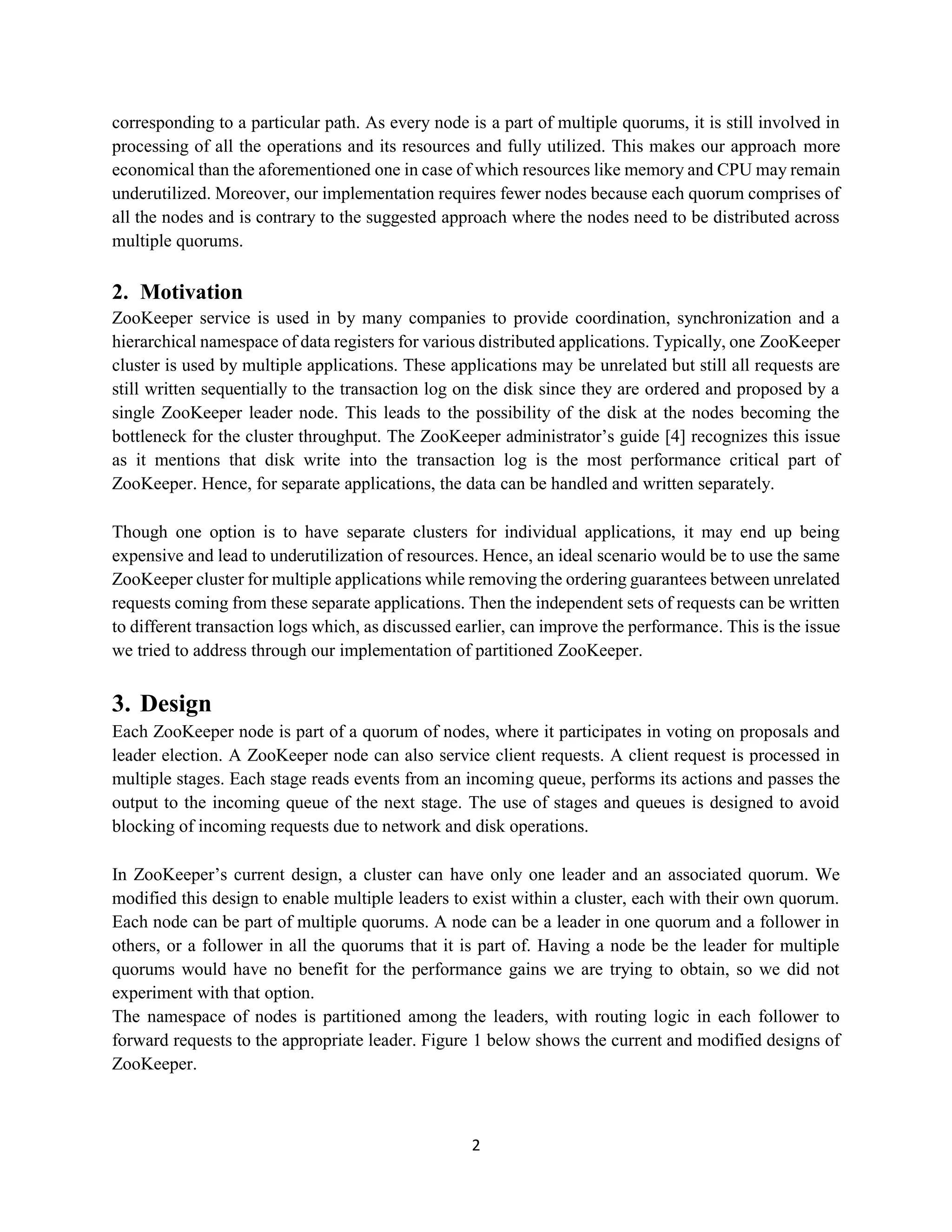2
corresponding to a particular path. As every node is a part of multiple quorums, it is still involved in
processing of all the operations and its resources and fully utilized. This makes our approach more
economical than the aforementioned one in case of which resources like memory and CPU may remain
underutilized. Moreover, our implementation requires fewer nodes because each quorum comprises of
all the nodes and is contrary to the suggested approach where the nodes need to be distributed across
multiple quorums.
2. Motivation
ZooKeeper service is used in by many companies to provide coordination, synchronization and a
hierarchical namespace of data registers for various distributed applications. Typically, one ZooKeeper
cluster is used by multiple applications. These applications may be unrelated but still all requests are
still written sequentially to the transaction log on the disk since they are ordered and proposed by a
single ZooKeeper leader node. This leads to the possibility of the disk at the nodes becoming the
bottleneck for the cluster throughput. The ZooKeeper administrator’s guide [4] recognizes this issue
as it mentions that disk write into the transaction log is the most performance critical part of
ZooKeeper. Hence, for separate applications, the data can be handled and written separately.
Though one option is to have separate clusters for individual applications, it may end up being
expensive and lead to underutilization of resources. Hence, an ideal scenario would be to use the same
ZooKeeper cluster for multiple applications while removing the ordering guarantees between unrelated
requests coming from these separate applications. Then the independent sets of requests can be written
to different transaction logs which, as discussed earlier, can improve the performance. This is the issue
we tried to address through our implementation of partitioned ZooKeeper.
3. Design
Each ZooKeeper node is part of a quorum of nodes, where it participates in voting on proposals and
leader election. A ZooKeeper node can also service client requests. A client request is processed in
multiple stages. Each stage reads events from an incoming queue, performs its actions and passes the
output to the incoming queue of the next stage. The use of stages and queues is designed to avoid
blocking of incoming requests due to network and disk operations.
In ZooKeeper’s current design, a cluster can have only one leader and an associated quorum. We
modified this design to enable multiple leaders to exist within a cluster, each with their own quorum.
Each node can be part of multiple quorums. A node can be a leader in one quorum and a follower in
others, or a follower in all the quorums that it is part of. Having a node be the leader for multiple
quorums would have no benefit for the performance gains we are trying to obtain, so we did not
experiment with that option.
The namespace of nodes is partitioned among the leaders, with routing logic in each follower to
forward requests to the appropriate leader. Figure 1 below shows the current and modified designs of
ZooKeeper.
 