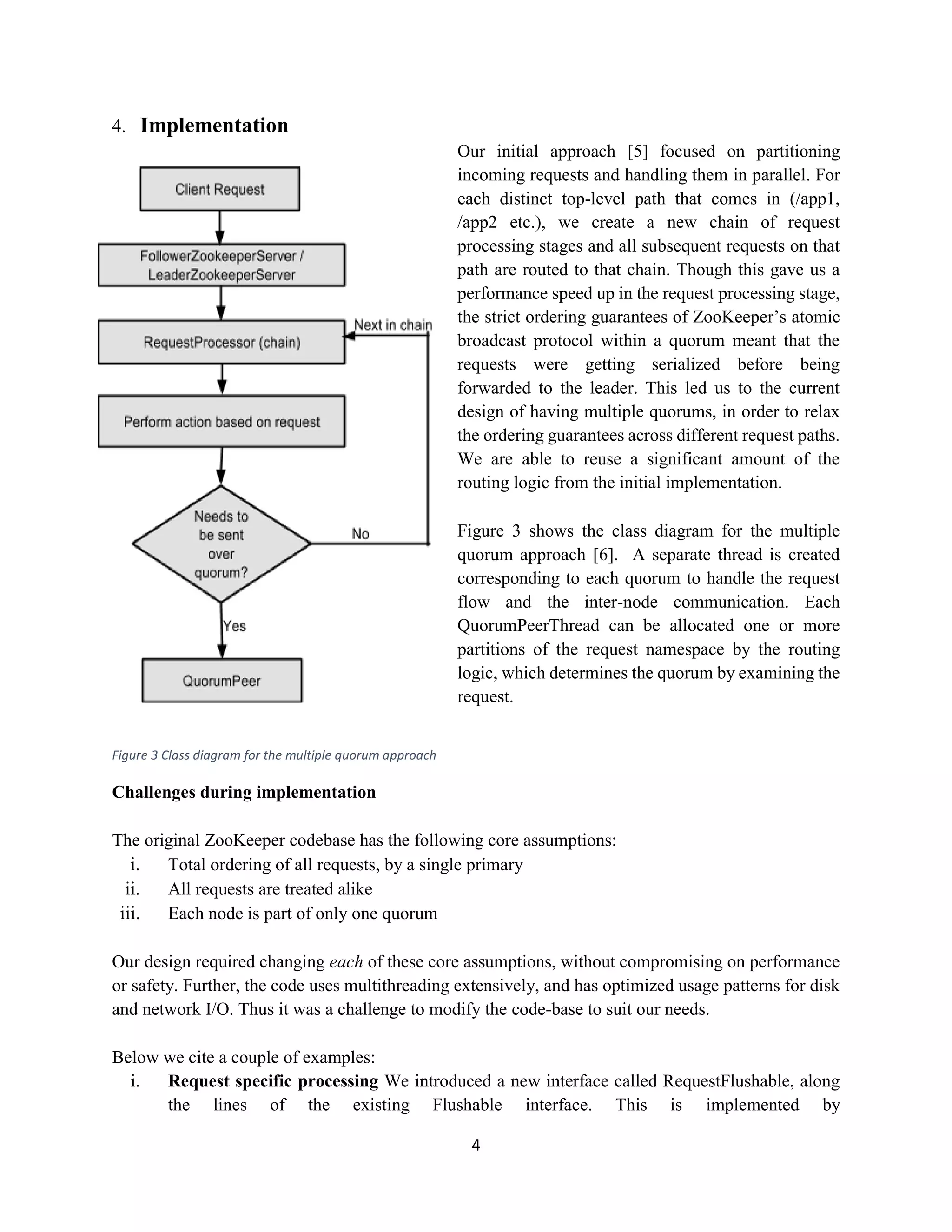 4
4. Implementation
Our initial approach [5] focused on partitioning
incoming requests and handling them in parallel. For
each distinct top-level path that comes in (/app1,
/app2 etc.), we create a new chain of request
processing stages and all subsequent requests on that
path are routed to that chain. Though this gave us a
performance speed up in the request processing stage,
the strict ordering guarantees of ZooKeeper’s atomic
broadcast protocol within a quorum meant that the
requests were getting serialized before being
forwarded to the leader. This led us to the current
design of having multiple quorums, in order to relax
the ordering guarantees across different request paths.
We are able to reuse a significant amount of the
routing logic from the initial implementation.
Figure 3 shows the class diagram for the multiple
quorum approach [6]. A separate thread is created
corresponding to each quorum to handle the request
flow and the inter-node communication. Each
QuorumPeerThread can be allocated one or more
partitions of the request namespace by the routing
logic, which determines the quorum by examining the
request.
Figure 3 Class diagram for the multiple quorum approach
Challenges during implementation
The original ZooKeeper codebase has the following core assumptions:
i. Total ordering of all requests, by a single primary
ii. All requests are treated alike
iii. Each node is part of only one quorum
Our design required changing each of these core assumptions, without compromising on performance
or safety. Further, the code uses multithreading extensively, and has optimized usage patterns for disk
and network I/O. Thus it was a challenge to modify the code-base to suit our needs.
Below we cite a couple of examples:
i. Request specific processing We introduced a new interface called RequestFlushable, along
the lines of the existing Flushable interface. This is implemented by
 