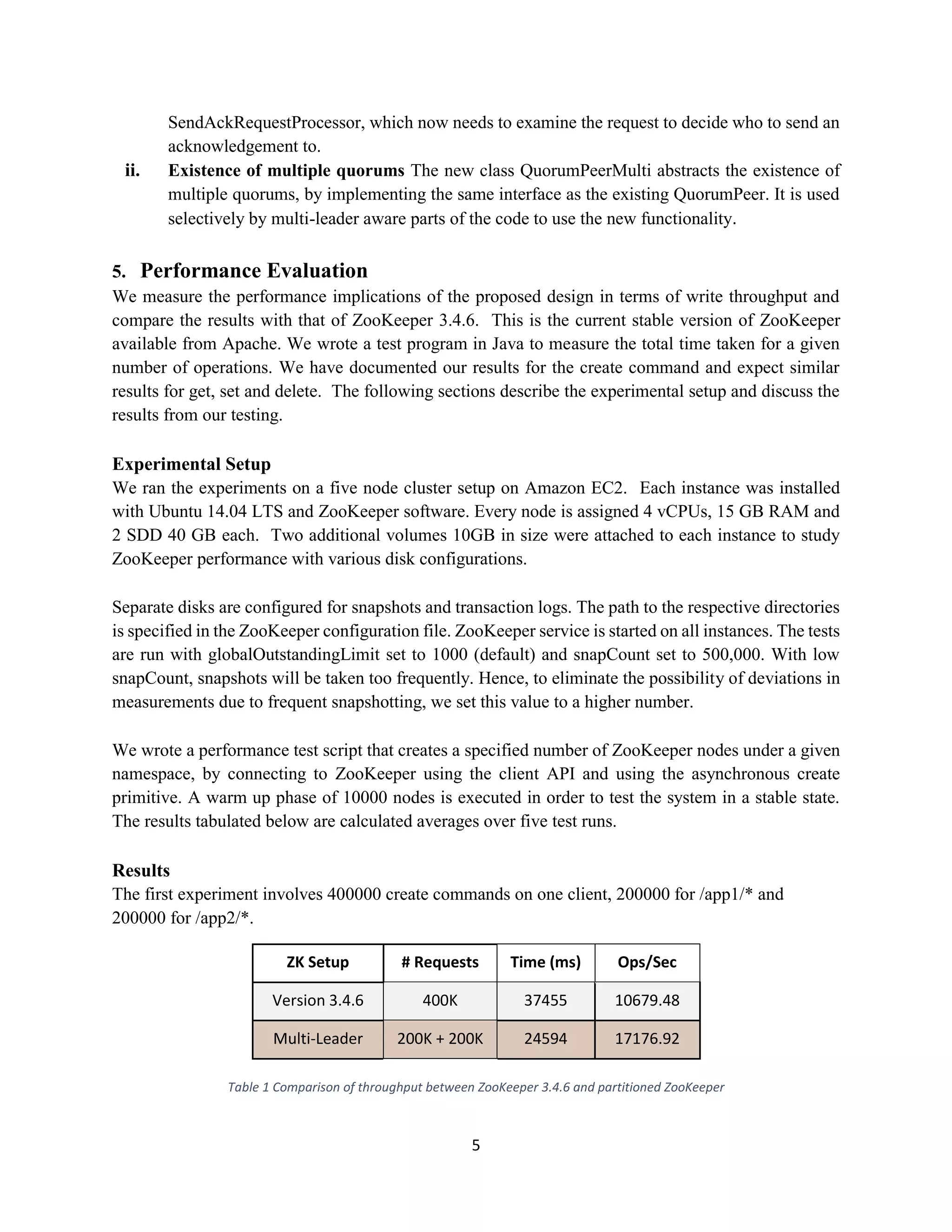 5
SendAckRequestProcessor, which now needs to examine the request to decide who to send an
acknowledgement to.
ii. Existence of multiple quorums The new class QuorumPeerMulti abstracts the existence of
multiple quorums, by implementing the same interface as the existing QuorumPeer. It is used
selectively by multi-leader aware parts of the code to use the new functionality.
5. Performance Evaluation
We measure the performance implications of the proposed design in terms of write throughput and
compare the results with that of ZooKeeper 3.4.6. This is the current stable version of ZooKeeper
available from Apache. We wrote a test program in Java to measure the total time taken for a given
number of operations. We have documented our results for the create command and expect similar
results for get, set and delete. The following sections describe the experimental setup and discuss the
results from our testing.
Experimental Setup
We ran the experiments on a five node cluster setup on Amazon EC2. Each instance was installed
with Ubuntu 14.04 LTS and ZooKeeper software. Every node is assigned 4 vCPUs, 15 GB RAM and
2 SDD 40 GB each. Two additional volumes 10GB in size were attached to each instance to study
ZooKeeper performance with various disk configurations.
Separate disks are configured for snapshots and transaction logs. The path to the respective directories
is specified in the ZooKeeper configuration file. ZooKeeper service is started on all instances. The tests
are run with globalOutstandingLimit set to 1000 (default) and snapCount set to 500,000. With low
snapCount, snapshots will be taken too frequently. Hence, to eliminate the possibility of deviations in
measurements due to frequent snapshotting, we set this value to a higher number.
We wrote a performance test script that creates a specified number of ZooKeeper nodes under a given
namespace, by connecting to ZooKeeper using the client API and using the asynchronous create
primitive. A warm up phase of 10000 nodes is executed in order to test the system in a stable state.
The results tabulated below are calculated averages over five test runs.
Results
The first experiment involves 400000 create commands on one client, 200000 for /app1/* and
200000 for /app2/*.
ZK Setup # Requests Time (ms) Ops/Sec
Version 3.4.6 400K 37455 10679.48
Multi-Leader 200K + 200K 24594 17176.92
Table 1 Comparison of throughput between ZooKeeper 3.4.6 and partitioned ZooKeeper
 