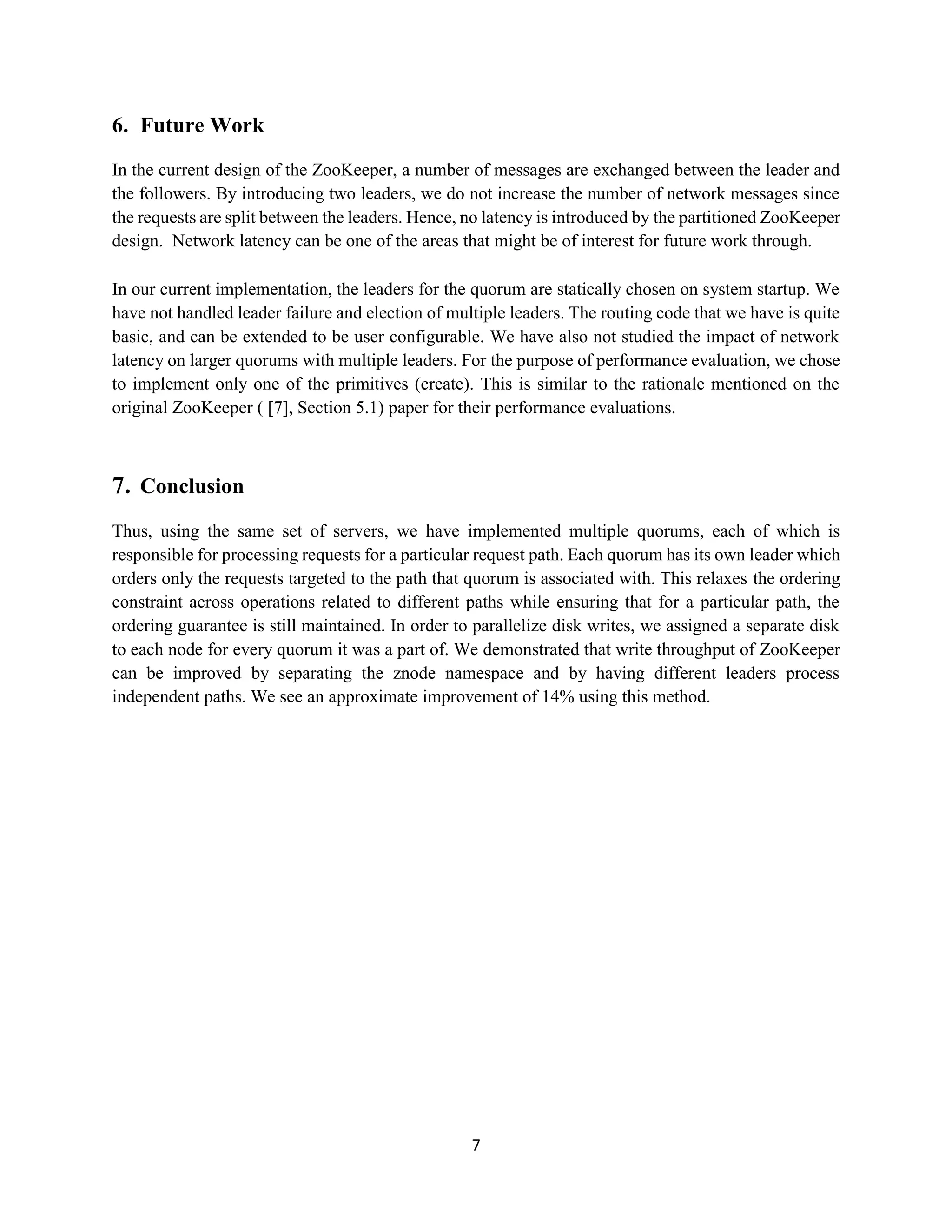 7
6. Future Work
In the current design of the ZooKeeper, a number of messages are exchanged between the leader and
the followers. By introducing two leaders, we do not increase the number of network messages since
the requests are split between the leaders. Hence, no latency is introduced by the partitioned ZooKeeper
design. Network latency can be one of the areas that might be of interest for future work through.
In our current implementation, the leaders for the quorum are statically chosen on system startup. We
have not handled leader failure and election of multiple leaders. The routing code that we have is quite
basic, and can be extended to be user configurable. We have also not studied the impact of network
latency on larger quorums with multiple leaders. For the purpose of performance evaluation, we chose
to implement only one of the primitives (create). This is similar to the rationale mentioned on the
original ZooKeeper ( [7], Section 5.1) paper for their performance evaluations.
7. Conclusion
Thus, using the same set of servers, we have implemented multiple quorums, each of which is
responsible for processing requests for a particular request path. Each quorum has its own leader which
orders only the requests targeted to the path that quorum is associated with. This relaxes the ordering
constraint across operations related to different paths while ensuring that for a particular path, the
ordering guarantee is still maintained. In order to parallelize disk writes, we assigned a separate disk
to each node for every quorum it was a part of. We demonstrated that write throughput of ZooKeeper
can be improved by separating the znode namespace and by having different leaders process
independent paths. We see an approximate improvement of 14% using this method.
 