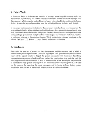 7
6. Future Work
In the current design of the ZooKeeper, a number of messages are exchanged between the leader and
the followers. By introducing two leaders, we do not increase the number of network messages since
the requests are split between the leaders. Hence, no latency is introduced by the partitioned ZooKeeper
design. Network latency can be one of the areas that might be of interest for future work through.
In our current implementation, the leaders for the quorum are statically chosen on system startup. We
have not handled leader failure and election of multiple leaders. The routing code that we have is quite
basic, and can be extended to be user configurable. We have also not studied the impact of network
latency on larger quorums with multiple leaders. For the purpose of performance evaluation, we chose
to implement only one of the primitives (create). This is similar to the rationale mentioned on the
original ZooKeeper ( [7], Section 5.1) paper for their performance evaluations.
7. Conclusion
Thus, using the same set of servers, we have implemented multiple quorums, each of which is
responsible for processing requests for a particular request path. Each quorum has its own leader which
orders only the requests targeted to the path that quorum is associated with. This relaxes the ordering
constraint across operations related to different paths while ensuring that for a particular path, the
ordering guarantee is still maintained. In order to parallelize disk writes, we assigned a separate disk
to each node for every quorum it was a part of. We demonstrated that write throughput of ZooKeeper
can be improved by separating the znode namespace and by having different leaders process
independent paths. We see an approximate improvement of 14% using this method.
 