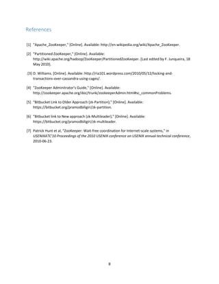 8
References
[1] "Apache_ZooKeeper," [Online]. Available: http://en.wikipedia.org/wiki/Apache_ZooKeeper.
[2] "Partitioned ZooKeeper," [Online]. Available:
http://wiki.apache.org/hadoop/ZooKeeper/PartitionedZooKeeper. [Last edited by F. Junqueira, 18
May 2010].
.[3] D. Williams. [Online]. Available: http://ria101.wordpress.com/2010/05/12/locking-and-
transactions-over-cassandra-using-cages/.
[4] "ZooKeeper Adminitrator's Guide," [Online]. Available:
http://zookeeper.apache.org/doc/trunk/zookeeperAdmin.html#sc_commonProblems.
[5] "Bitbucket Link to Older Approach (zk-Partition)," [Online]. Available:
https://bitbucket.org/pramodbiligiri/zk-partition.
[6] "Bitbucket link to New approach (zk-Multileader)," [Online]. Available:
https://bitbucket.org/pramodbiligiri/zk-multileader.
[7] Patrick Hunt et al, "ZooKeeper: Wait-free coordination for Internet-scale systems," in
USENIXATC'10 Proceedings of the 2010 USENIX conference on USENIX annual technical conference,
2010-06-23.
 