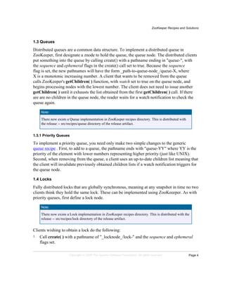 ZooKeeper Recipes and Solutions
Page 4Copyright © 2008 The Apache Software Foundation. All rights reserved.
1.3 Queues
Distributed queues are a common data structure. To implement a distributed queue in
ZooKeeper, first designate a znode to hold the queue, the queue node. The distributed clients
put something into the queue by calling create() with a pathname ending in "queue-", with
the sequence and ephemeral flags in the create() call set to true. Because the sequence
flag is set, the new pathnames will have the form _path-to-queue-node_/queue-X, where
X is a monotonic increasing number. A client that wants to be removed from the queue
calls ZooKeeper's getChildren( ) function, with watch set to true on the queue node, and
begins processing nodes with the lowest number. The client does not need to issue another
getChildren( ) until it exhausts the list obtained from the first getChildren( ) call. If there
are are no children in the queue node, the reader waits for a watch notification to check the
queue again.
Note:
There now exists a Queue implementation in ZooKeeper recipes directory. This is distributed with
the release -- src/recipes/queue directory of the release artifact.
1.3.1 Priority Queues
To implement a priority queue, you need only make two simple changes to the generic
queue recipe . First, to add to a queue, the pathname ends with "queue-YY" where YY is the
priority of the element with lower numbers representing higher priority (just like UNIX).
Second, when removing from the queue, a client uses an up-to-date children list meaning that
the client will invalidate previously obtained children lists if a watch notification triggers for
the queue node.
1.4 Locks
Fully distributed locks that are globally synchronous, meaning at any snapshot in time no two
clients think they hold the same lock. These can be implemented using ZooKeeeper. As with
priority queues, first define a lock node.
Note:
There now exists a Lock implementation in ZooKeeper recipes directory. This is distributed with the
release -- src/recipes/lock directory of the release artifact.
Clients wishing to obtain a lock do the following:
1. Call create( ) with a pathname of "_locknode_/lock-" and the sequence and ephemeral
flags set.
 