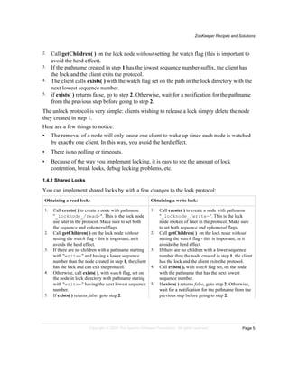 ZooKeeper Recipes and Solutions
Page 5Copyright © 2008 The Apache Software Foundation. All rights reserved.
2. Call getChildren( ) on the lock node without setting the watch flag (this is important to
avoid the herd effect).
3. If the pathname created in step 1 has the lowest sequence number suffix, the client has
the lock and the client exits the protocol.
4. The client calls exists( ) with the watch flag set on the path in the lock directory with the
next lowest sequence number.
5. if exists( ) returns false, go to step 2. Otherwise, wait for a notification for the pathname
from the previous step before going to step 2.
The unlock protocol is very simple: clients wishing to release a lock simply delete the node
they created in step 1.
Here are a few things to notice:
• The removal of a node will only cause one client to wake up since each node is watched
by exactly one client. In this way, you avoid the herd effect.
• There is no polling or timeouts.
• Because of the way you implement locking, it is easy to see the amount of lock
contention, break locks, debug locking problems, etc.
1.4.1 Shared Locks
You can implement shared locks by with a few changes to the lock protocol:
Obtaining a read lock: Obtaining a write lock:
1. Call create( ) to create a node with pathname
"_locknode_/read-". This is the lock node
use later in the protocol. Make sure to set both
the sequence and ephemeral flags.
2. Call getChildren( ) on the lock node without
setting the watch flag - this is important, as it
avoids the herd effect.
3. If there are no children with a pathname starting
with "write-" and having a lower sequence
number than the node created in step 1, the client
has the lock and can exit the protocol.
4. Otherwise, call exists( ), with watch flag, set on
the node in lock directory with pathname staring
with "write-" having the next lowest sequence
number.
5. If exists( ) returns false, goto step 2.
1. Call create( ) to create a node with pathname
"_locknode_/write-". This is the lock
node spoken of later in the protocol. Make sure
to set both sequence and ephemeral flags.
2. Call getChildren( ) on the lock node without
setting the watch flag - this is important, as it
avoids the herd effect.
3. If there are no children with a lower sequence
number than the node created in step 1, the client
has the lock and the client exits the protocol.
4. Call exists( ), with watch flag set, on the node
with the pathname that has the next lowest
sequence number.
5. If exists( ) returns false, goto step 2. Otherwise,
wait for a notification for the pathname from the
previous step before going to step 2.
 