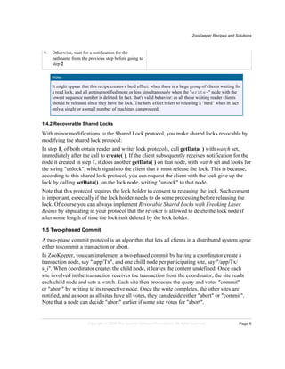 ZooKeeper Recipes and Solutions
Page 6Copyright © 2008 The Apache Software Foundation. All rights reserved.
6. Otherwise, wait for a notification for the
pathname from the previous step before going to
step 2
Note:
It might appear that this recipe creates a herd effect: when there is a large group of clients waiting for
a read lock, and all getting notified more or less simultaneously when the "write-" node with the
lowest sequence number is deleted. In fact. that's valid behavior: as all those waiting reader clients
should be released since they have the lock. The herd effect refers to releasing a "herd" when in fact
only a single or a small number of machines can proceed.
1.4.2 Recoverable Shared Locks
With minor modifications to the Shared Lock protocol, you make shared locks revocable by
modifying the shared lock protocol:
In step 1, of both obtain reader and writer lock protocols, call getData( ) with watch set,
immediately after the call to create( ). If the client subsequently receives notification for the
node it created in step 1, it does another getData( ) on that node, with watch set and looks for
the string "unlock", which signals to the client that it must release the lock. This is because,
according to this shared lock protocol, you can request the client with the lock give up the
lock by calling setData() on the lock node, writing "unlock" to that node.
Note that this protocol requires the lock holder to consent to releasing the lock. Such consent
is important, especially if the lock holder needs to do some processing before releasing the
lock. Of course you can always implement Revocable Shared Locks with Freaking Laser
Beams by stipulating in your protocol that the revoker is allowed to delete the lock node if
after some length of time the lock isn't deleted by the lock holder.
1.5 Two-phased Commit
A two-phase commit protocol is an algorithm that lets all clients in a distributed system agree
either to commit a transaction or abort.
In ZooKeeper, you can implement a two-phased commit by having a coordinator create a
transaction node, say "/app/Tx", and one child node per participating site, say "/app/Tx/
s_i". When coordinator creates the child node, it leaves the content undefined. Once each
site involved in the transaction receives the transaction from the coordinator, the site reads
each child node and sets a watch. Each site then processes the query and votes "commit"
or "abort" by writing to its respective node. Once the write completes, the other sites are
notified, and as soon as all sites have all votes, they can decide either "abort" or "commit".
Note that a node can decide "abort" earlier if some site votes for "abort".
 
