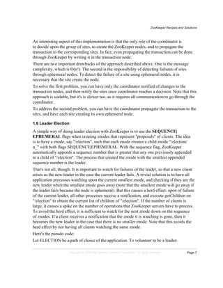 ZooKeeper Recipes and Solutions
Page 7Copyright © 2008 The Apache Software Foundation. All rights reserved.
An interesting aspect of this implementation is that the only role of the coordinator is
to decide upon the group of sites, to create the ZooKeeper nodes, and to propagate the
transaction to the corresponding sites. In fact, even propagating the transaction can be done
through ZooKeeper by writing it in the transaction node.
There are two important drawbacks of the approach described above. One is the message
complexity, which is O(n²). The second is the impossibility of detecting failures of sites
through ephemeral nodes. To detect the failure of a site using ephemeral nodes, it is
necessary that the site create the node.
To solve the first problem, you can have only the coordinator notified of changes to the
transaction nodes, and then notify the sites once coordinator reaches a decision. Note that this
approach is scalable, but it's is slower too, as it requires all communication to go through the
coordinator.
To address the second problem, you can have the coordinator propagate the transaction to the
sites, and have each site creating its own ephemeral node.
1.6 Leader Election
A simple way of doing leader election with ZooKeeper is to use the SEQUENCE|
EPHEMERAL flags when creating znodes that represent "proposals" of clients. The idea
is to have a znode, say "/election", such that each znode creates a child znode "/election/
n_" with both flags SEQUENCE|EPHEMERAL. With the sequence flag, ZooKeeper
automatically appends a sequence number that is greater that any one previously appended
to a child of "/election". The process that created the znode with the smallest appended
sequence number is the leader.
That's not all, though. It is important to watch for failures of the leader, so that a new client
arises as the new leader in the case the current leader fails. A trivial solution is to have all
application processes watching upon the current smallest znode, and checking if they are the
new leader when the smallest znode goes away (note that the smallest znode will go away if
the leader fails because the node is ephemeral). But this causes a herd effect: upon of failure
of the current leader, all other processes receive a notification, and execute getChildren on
"/election" to obtain the current list of children of "/election". If the number of clients is
large, it causes a spike on the number of operations that ZooKeeper servers have to process.
To avoid the herd effect, it is sufficient to watch for the next znode down on the sequence
of znodes. If a client receives a notification that the znode it is watching is gone, then it
becomes the new leader in the case that there is no smaller znode. Note that this avoids the
herd effect by not having all clients watching the same znode.
Here's the pseudo code:
Let ELECTION be a path of choice of the application. To volunteer to be a leader:
 