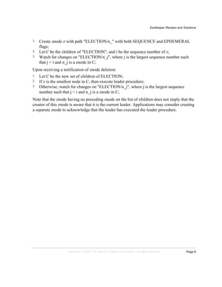 ZooKeeper Recipes and Solutions
Page 8Copyright © 2008 The Apache Software Foundation. All rights reserved.
1. Create znode z with path "ELECTION/n_" with both SEQUENCE and EPHEMERAL
flags;
2. Let C be the children of "ELECTION", and i be the sequence number of z;
3. Watch for changes on "ELECTION/n_j", where j is the largest sequence number such
that j < i and n_j is a znode in C;
Upon receiving a notification of znode deletion:
1. Let C be the new set of children of ELECTION;
2. If z is the smallest node in C, then execute leader procedure;
3. Otherwise, watch for changes on "ELECTION/n_j", where j is the largest sequence
number such that j < i and n_j is a znode in C;
Note that the znode having no preceding znode on the list of children does not imply that the
creator of this znode is aware that it is the current leader. Applications may consider creating
a separate znode to acknowledge that the leader has executed the leader procedure.
 