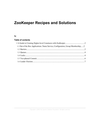 Copyright © 2008 The Apache Software Foundation. All rights reserved.
ZooKeeper Recipes and Solutions
by
Table of contents
1 A Guide to Creating Higher-level Constructs with ZooKeeper.........................................2
1.1 Out of the Box Applications: Name Service, Configuration, Group Membership......2
1.2 Barriers..........................................................................................................................2
1.3 Queues...........................................................................................................................4
1.4 Locks.............................................................................................................................4
1.5 Two-phased Commit.....................................................................................................6
1.6 Leader Election.............................................................................................................7
 