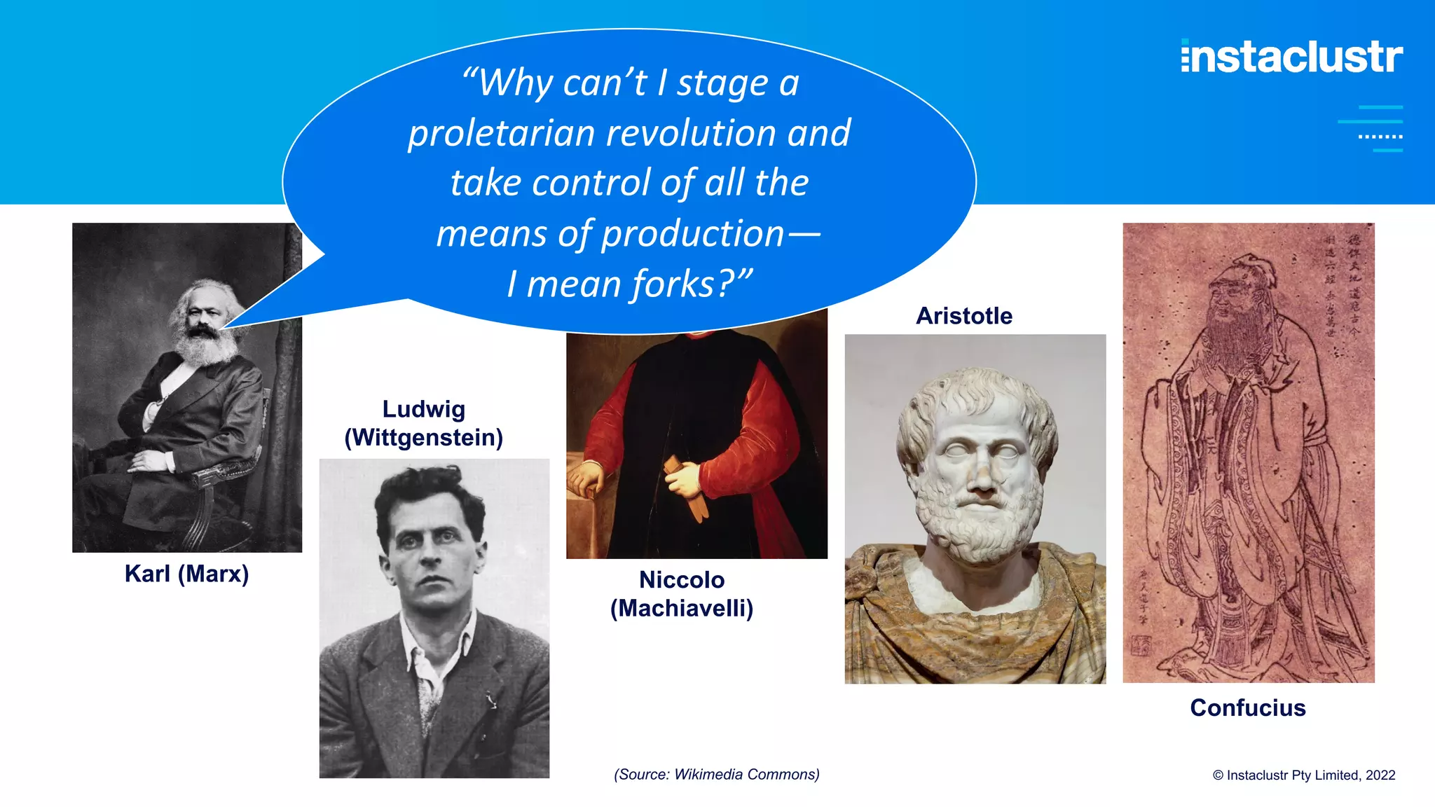 © Instaclustr Pty Limited, 2022
Karl (Marx)
Ludwig
(Wittgenstein)
Niccolo
(Machiavelli)
Aristotle
Confucius
“Why can’t I stage a
proletarian revolution and
take control of all the
means of production—
I mean forks?”
(Source: Wikimedia Commons)
 