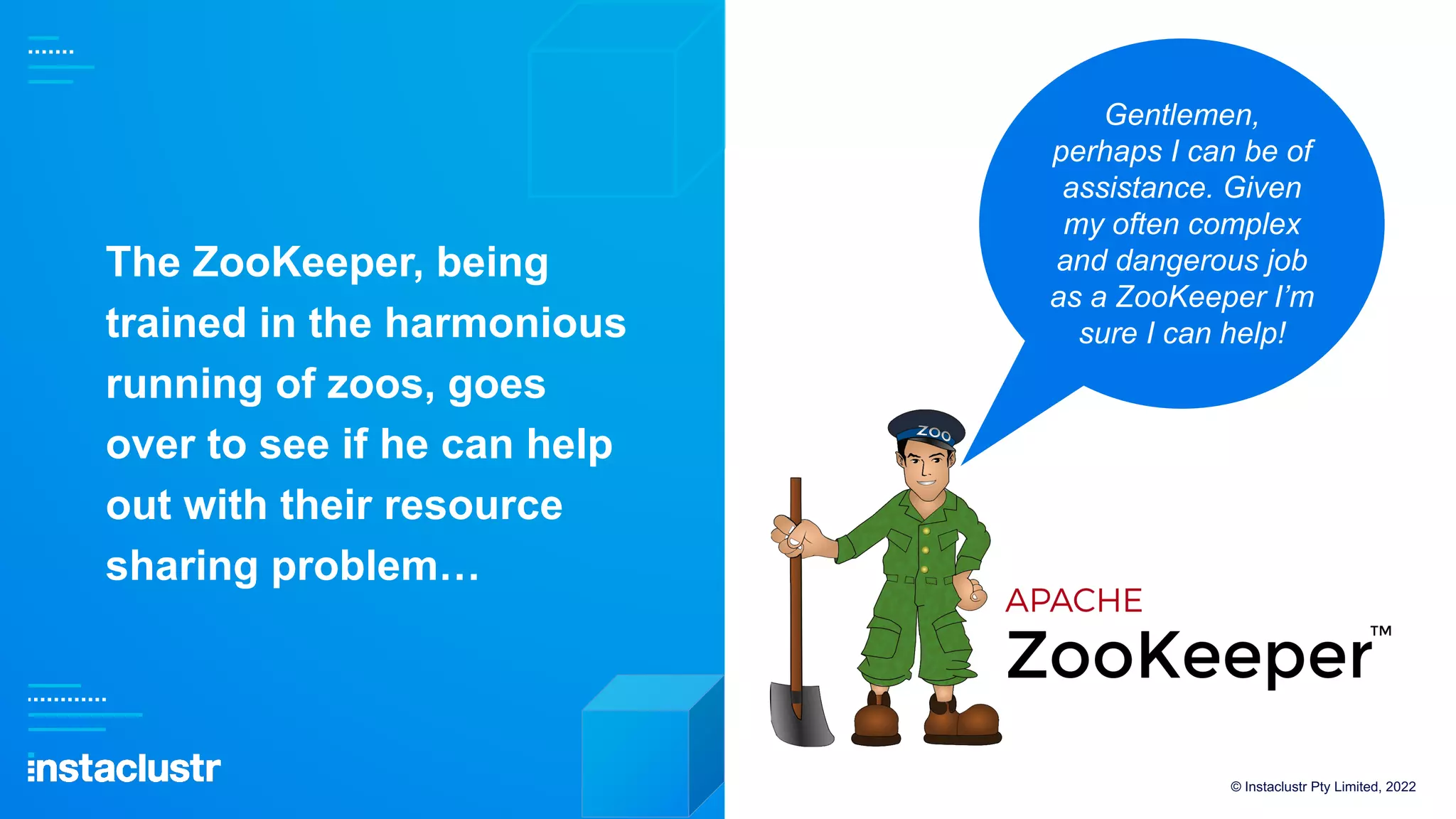 The ZooKeeper, being
trained in the harmonious
running of zoos, goes
over to see if he can help
out with their resource
sharing problem…
© Instaclustr Pty Limited, 2022
Gentlemen,
perhaps I can be of
assistance. Given
my often complex
and dangerous job
as a ZooKeeper I’m
sure I can help!
 