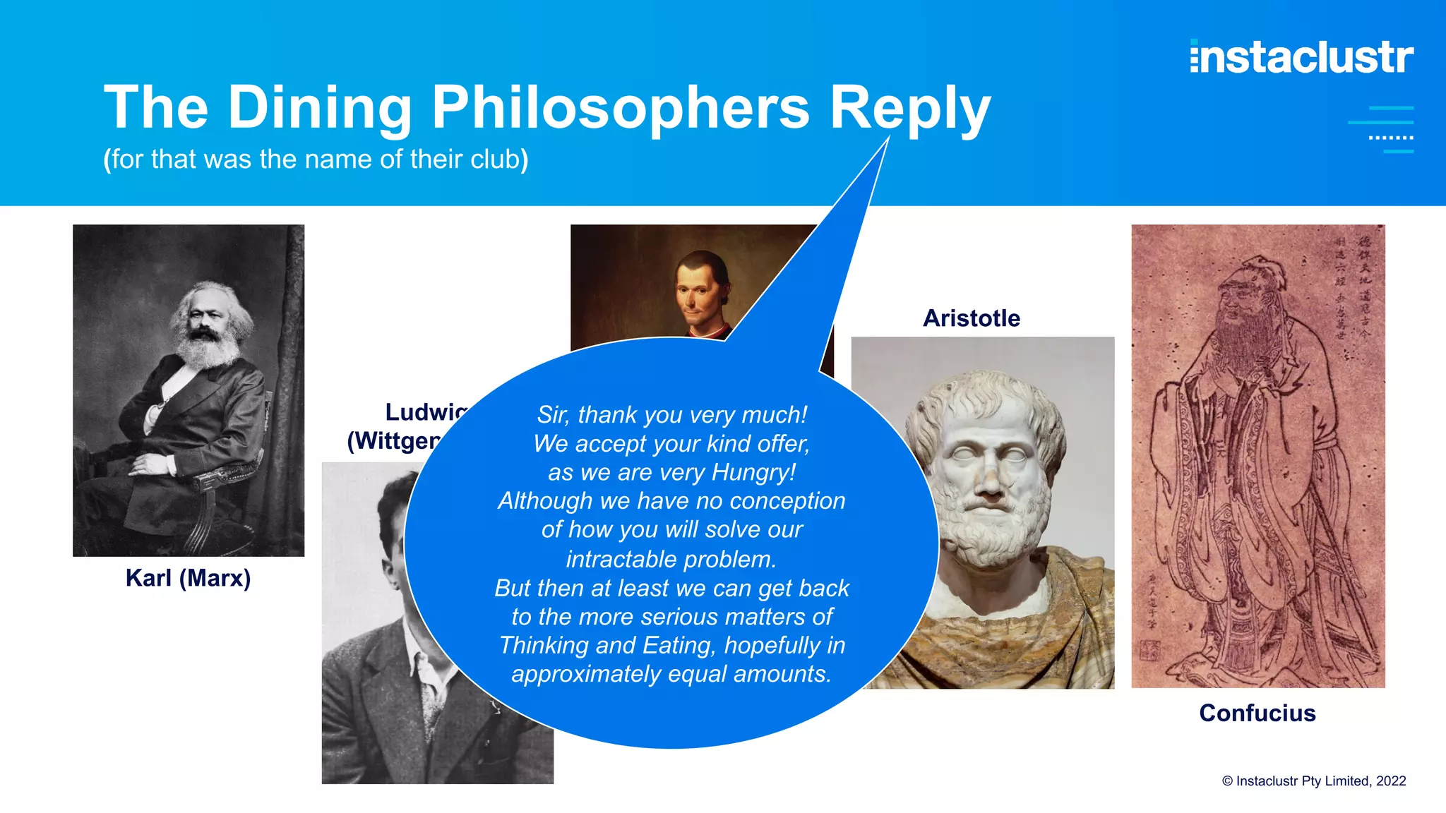 © Instaclustr Pty Limited, 2022
Karl (Marx)
Ludwig
(Wittgenstein)
Niccolo
(Machiavelli)
Aristotle
Confucius
Sir, thank you very much!
We accept your kind offer,
as we are very Hungry!
Although we have no conception
of how you will solve our
intractable problem.
But then at least we can get back
to the more serious matters of
Thinking and Eating, hopefully in
approximately equal amounts.
The Dining Philosophers Reply
(for that was the name of their club)
 