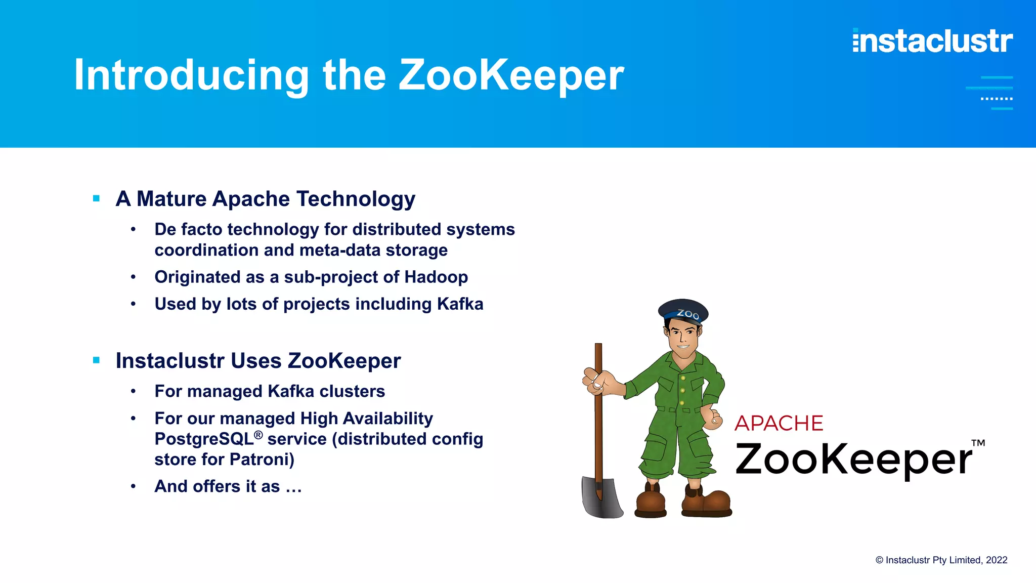 Introducing the ZooKeeper
§ A Mature Apache Technology
• De facto technology for distributed systems
coordination and meta-data storage
• Originated as a sub-project of Hadoop
• Used by lots of projects including Kafka
§ Instaclustr Uses ZooKeeper
• For managed Kafka clusters
• For our managed High Availability
PostgreSQL® service (distributed config
store for Patroni)
• And offers it as …
© Instaclustr Pty Limited, 2022
 
