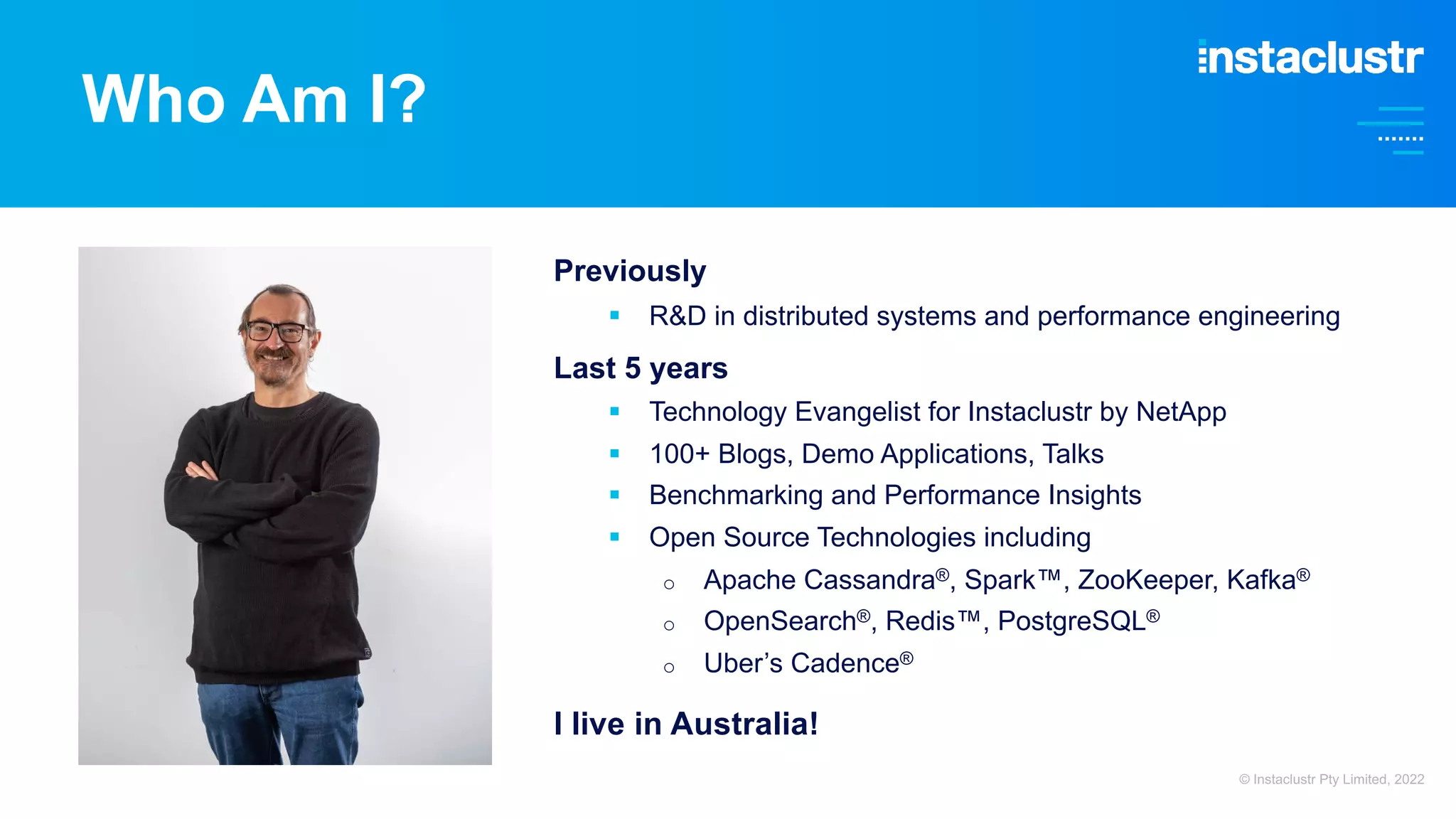 Who Am I?
Previously
§ R&D in distributed systems and performance engineering
Last 5 years
§ Technology Evangelist for Instaclustr by NetApp
§ 100+ Blogs, Demo Applications, Talks
§ Benchmarking and Performance Insights
§ Open Source Technologies including
o Apache Cassandra®, Spark™, ZooKeeper, Kafka®
o OpenSearch®, Redis™, PostgreSQL®
o Uber’s Cadence®
I live in Australia!
© Instaclustr Pty Limited, 2022
 