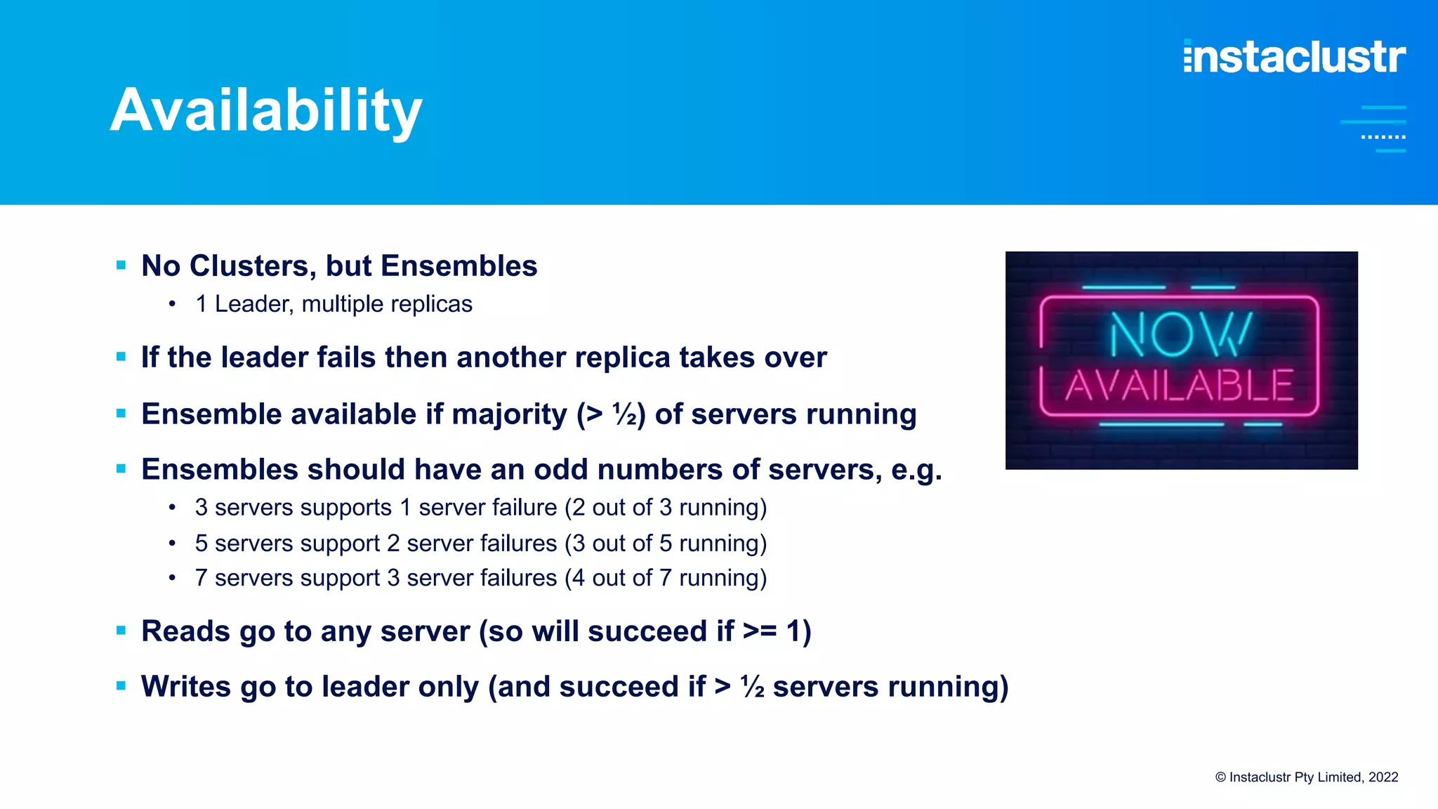 Availability
© Instaclustr Pty Limited, 2022
§ No Clusters, but Ensembles
• 1 Leader, multiple replicas
§ If the leader fails then another replica takes over
§ Ensemble available if majority (> ½) of servers running
§ Ensembles should have an odd numbers of servers, e.g.
• 3 servers supports 1 server failure (2 out of 3 running)
• 5 servers support 2 server failures (3 out of 5 running)
• 7 servers support 3 server failures (4 out of 7 running)
§ Reads go to any server (so will succeed if >= 1)
§ Writes go to leader only (and succeed if > ½ servers running)
 