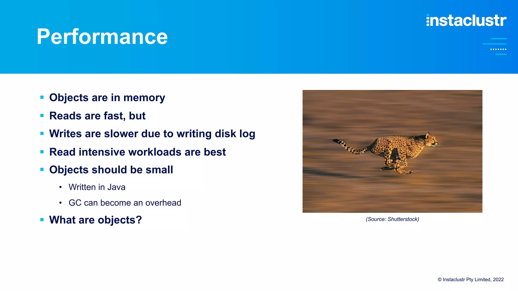Performance
© Instaclustr Pty Limited, 2022
§ Objects are in memory
§ Reads are fast, but
§ Writes are slower due to writing disk log
§ Read intensive workloads are best
§ Objects should be small
• Written in Java
• GC can become an overhead
§ What are objects? (Source: Shutterstock)
 