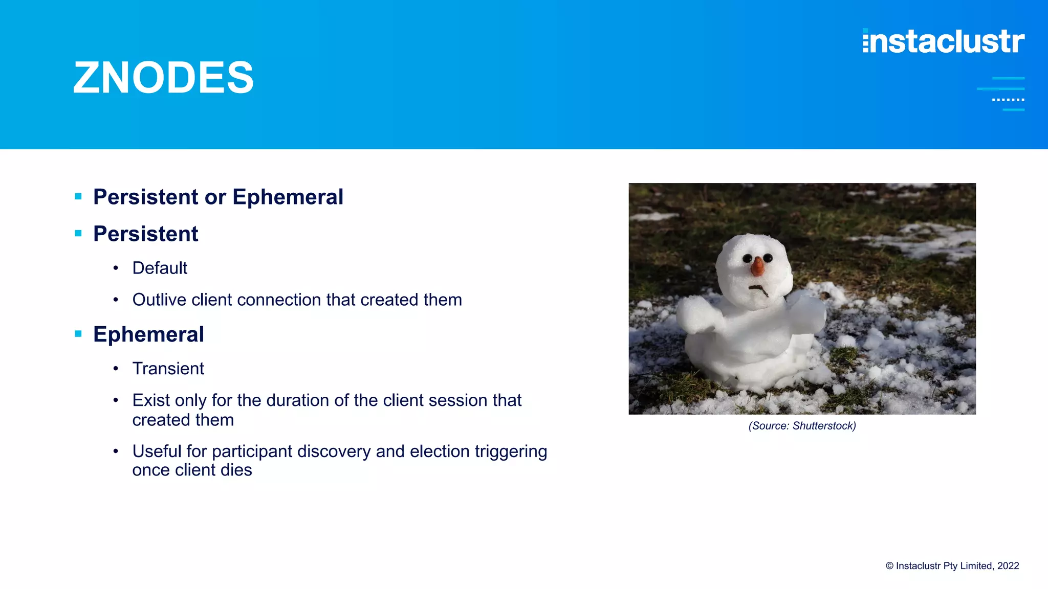 ZNODES
© Instaclustr Pty Limited, 2022
§ Persistent or Ephemeral
§ Persistent
• Default
• Outlive client connection that created them
§ Ephemeral
• Transient
• Exist only for the duration of the client session that
created them
• Useful for participant discovery and election triggering
once client dies
(Source: Shutterstock)
 