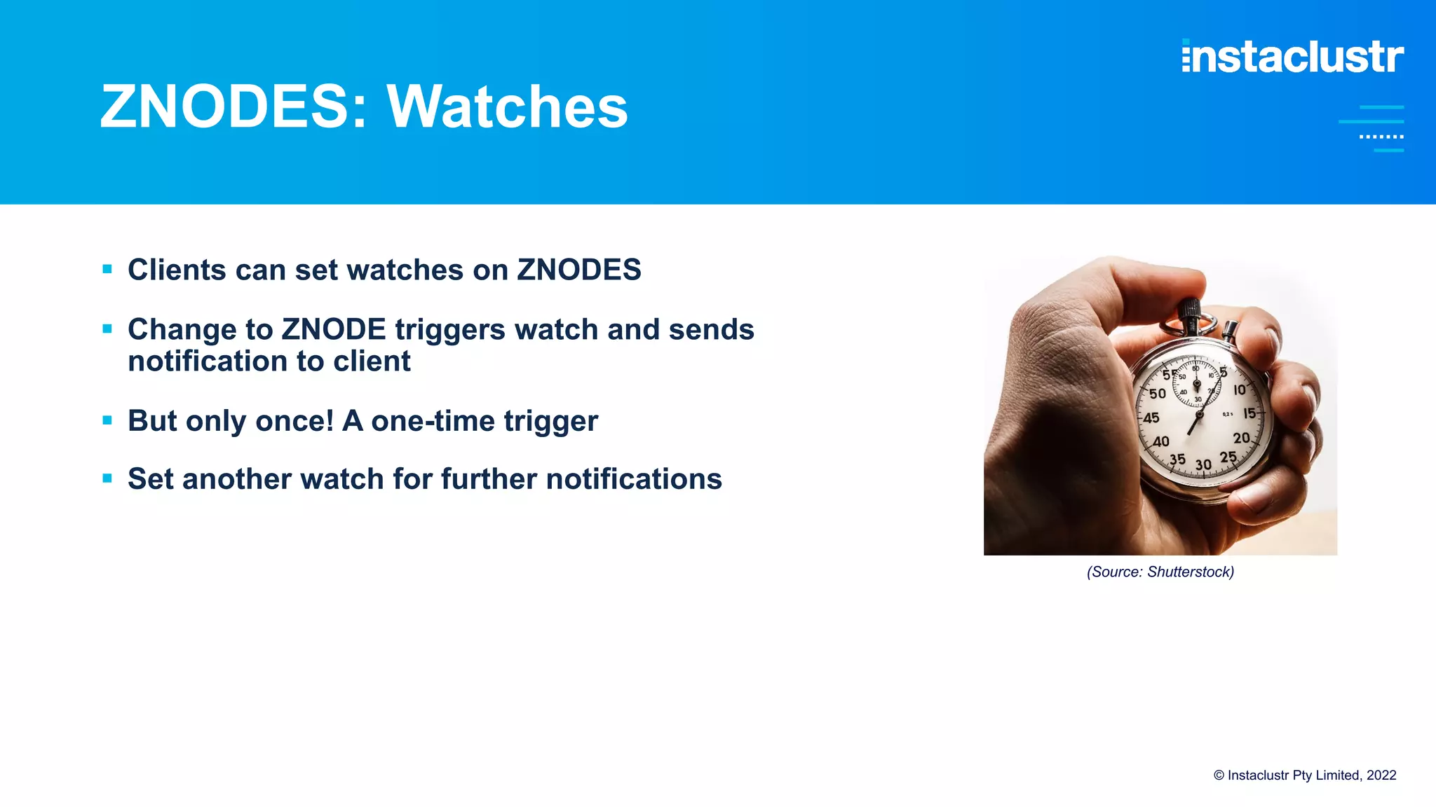ZNODES: Watches
© Instaclustr Pty Limited, 2022
§ Clients can set watches on ZNODES
§ Change to ZNODE triggers watch and sends
notification to client
§ But only once! A one-time trigger
§ Set another watch for further notifications
(Source: Shutterstock)
 