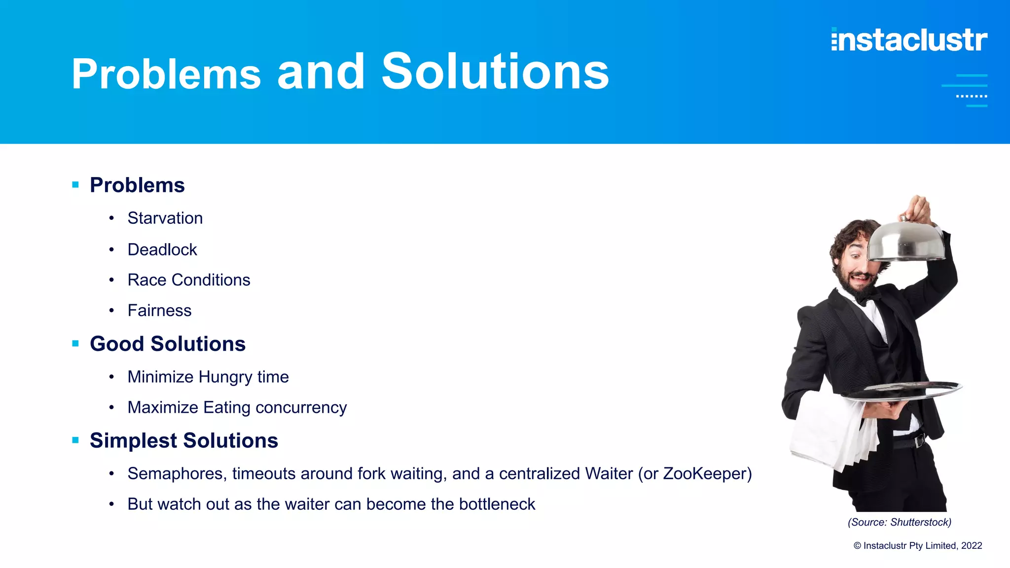 Problems and Solutions
§ Problems
• Starvation
• Deadlock
• Race Conditions
• Fairness
§ Good Solutions
• Minimize Hungry time
• Maximize Eating concurrency
§ Simplest Solutions
• Semaphores, timeouts around fork waiting, and a centralized Waiter (or ZooKeeper)
• But watch out as the waiter can become the bottleneck
© Instaclustr Pty Limited, 2022
(Source: Shutterstock)
 
