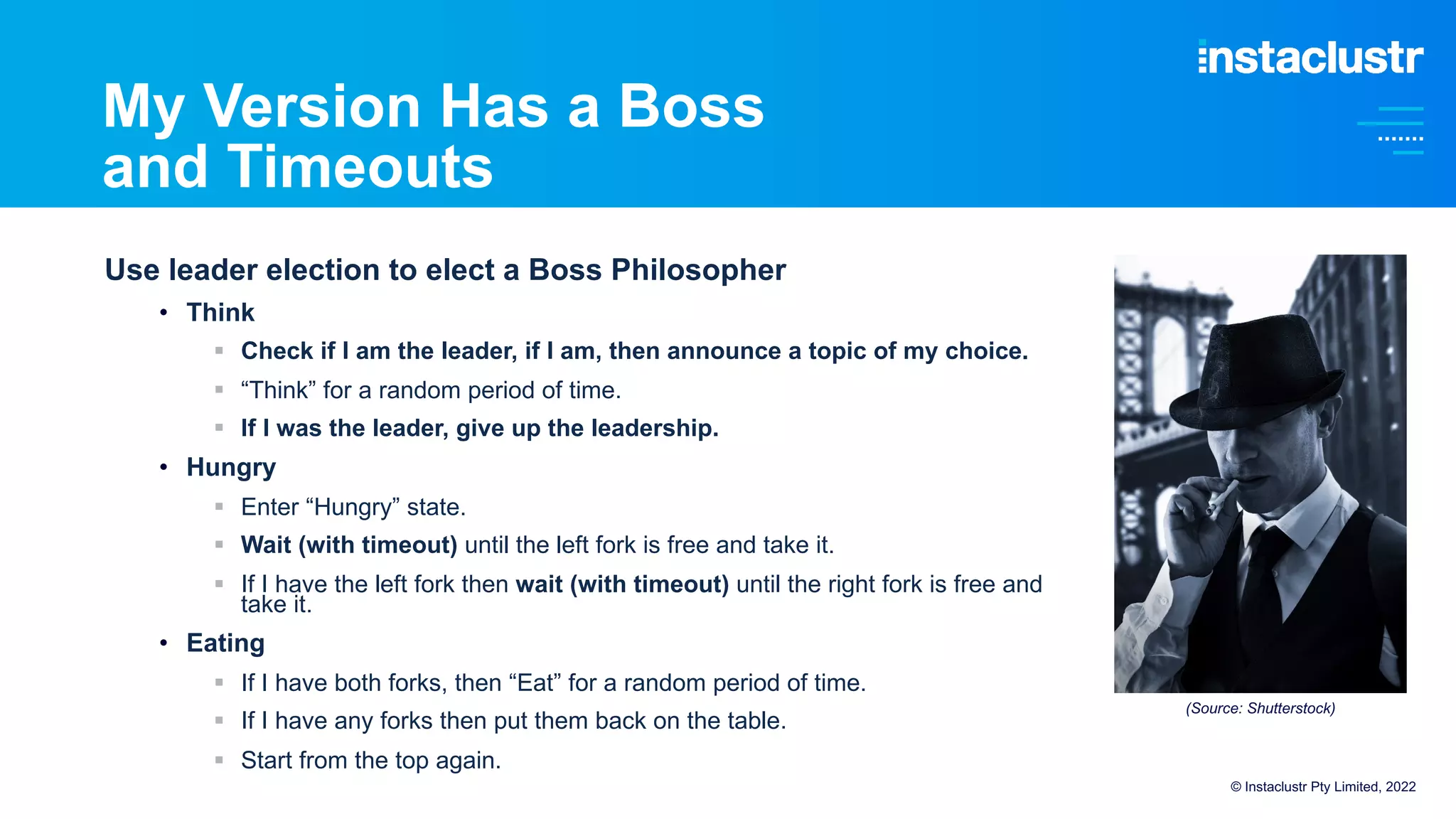 My Version Has a Boss
and Timeouts
Use leader election to elect a Boss Philosopher
• Think
§ Check if I am the leader, if I am, then announce a topic of my choice.
§ “Think” for a random period of time.
§ If I was the leader, give up the leadership.
• Hungry
§ Enter “Hungry” state.
§ Wait (with timeout) until the left fork is free and take it.
§ If I have the left fork then wait (with timeout) until the right fork is free and
take it.
• Eating
§ If I have both forks, then “Eat” for a random period of time.
§ If I have any forks then put them back on the table.
§ Start from the top again.
© Instaclustr Pty Limited, 2022
(Source: Shutterstock)
 