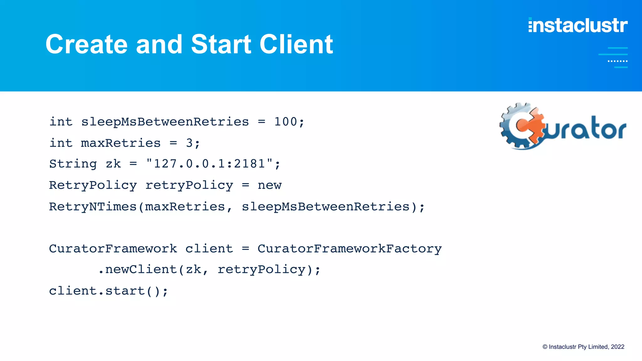 Create and Start Client
int sleepMsBetweenRetries = 100;
int maxRetries = 3;
String zk = "127.0.0.1:2181";
RetryPolicy retryPolicy = new
RetryNTimes(maxRetries, sleepMsBetweenRetries);
CuratorFramework client = CuratorFrameworkFactory
.newClient(zk, retryPolicy);
client.start();
© Instaclustr Pty Limited, 2022
 