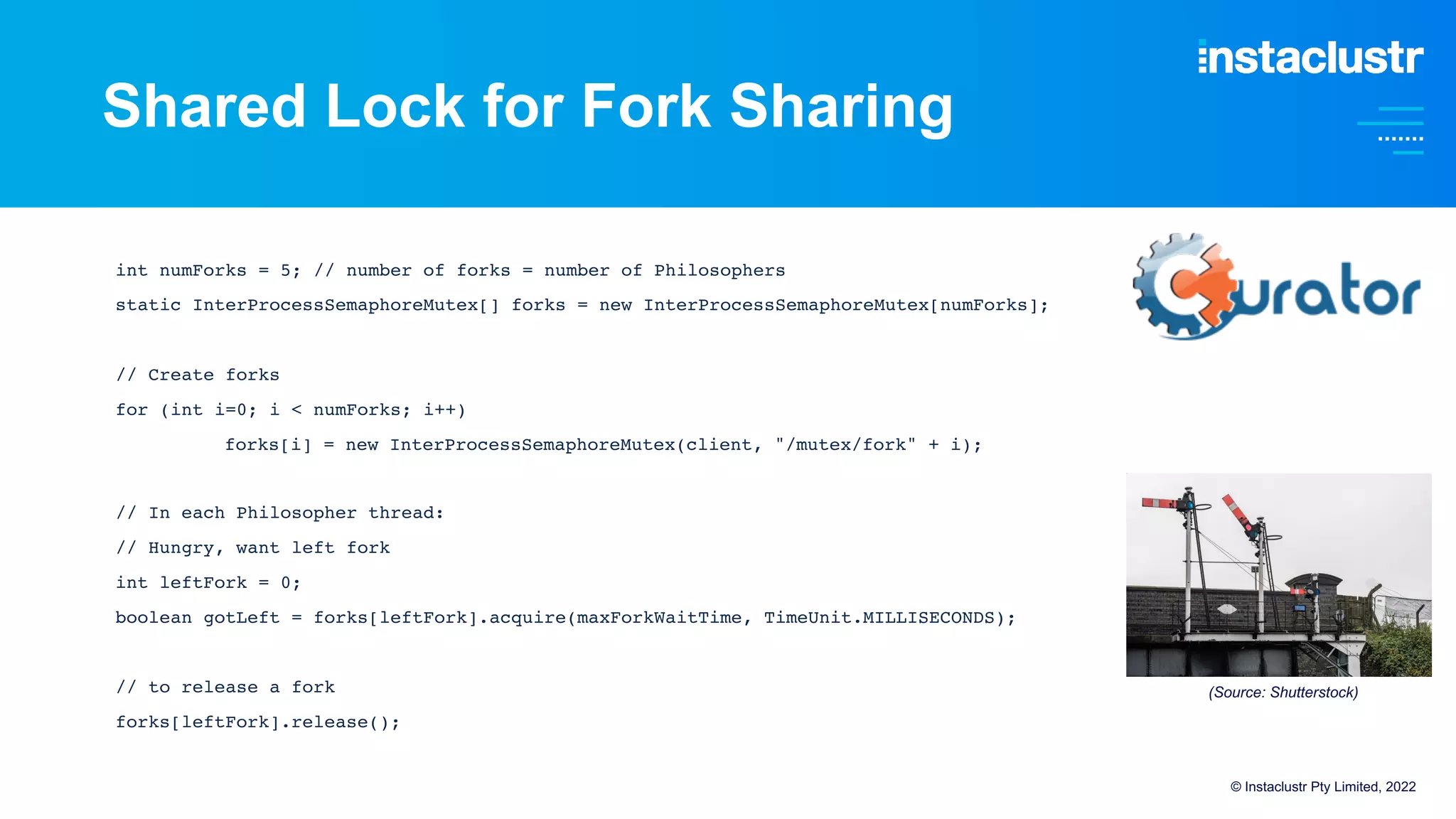 Shared Lock for Fork Sharing
int numForks = 5; // number of forks = number of Philosophers
static InterProcessSemaphoreMutex[] forks = new InterProcessSemaphoreMutex[numForks];
// Create forks
for (int i=0; i < numForks; i++)
forks[i] = new InterProcessSemaphoreMutex(client, "/mutex/fork" + i);
// In each Philosopher thread:
// Hungry, want left fork
int leftFork = 0;
boolean gotLeft = forks[leftFork].acquire(maxForkWaitTime, TimeUnit.MILLISECONDS);
// to release a fork
forks[leftFork].release();
© Instaclustr Pty Limited, 2022
(Source: Shutterstock)
 