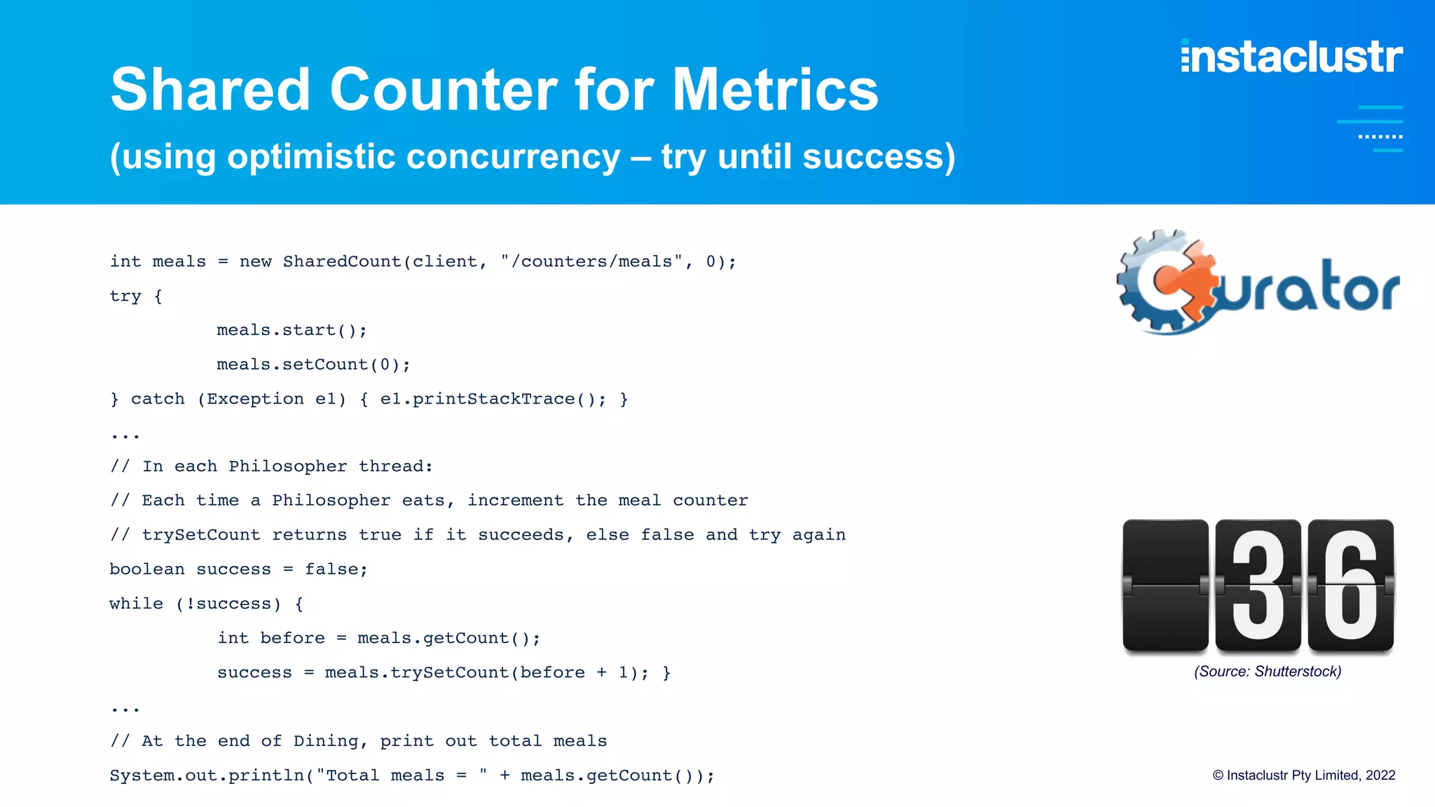 Shared Counter for Metrics
(using optimistic concurrency – try until success)
int meals = new SharedCount(client, "/counters/meals", 0);
try {
meals.start();
meals.setCount(0);
} catch (Exception e1) { e1.printStackTrace(); }
...
// In each Philosopher thread:
// Each time a Philosopher eats, increment the meal counter
// trySetCount returns true if it succeeds, else false and try again
boolean success = false;
while (!success) {
int before = meals.getCount();
success = meals.trySetCount(before + 1); }
...
// At the end of Dining, print out total meals
System.out.println("Total meals = " + meals.getCount()); © Instaclustr Pty Limited, 2022
(Source: Shutterstock)
 