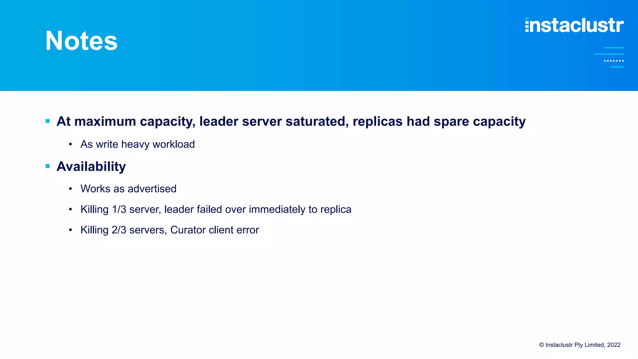 Notes
§ At maximum capacity, leader server saturated, replicas had spare capacity
• As write heavy workload
§ Availability
• Works as advertised
• Killing 1/3 server, leader failed over immediately to replica
• Killing 2/3 servers, Curator client error
© Instaclustr Pty Limited, 2022
 