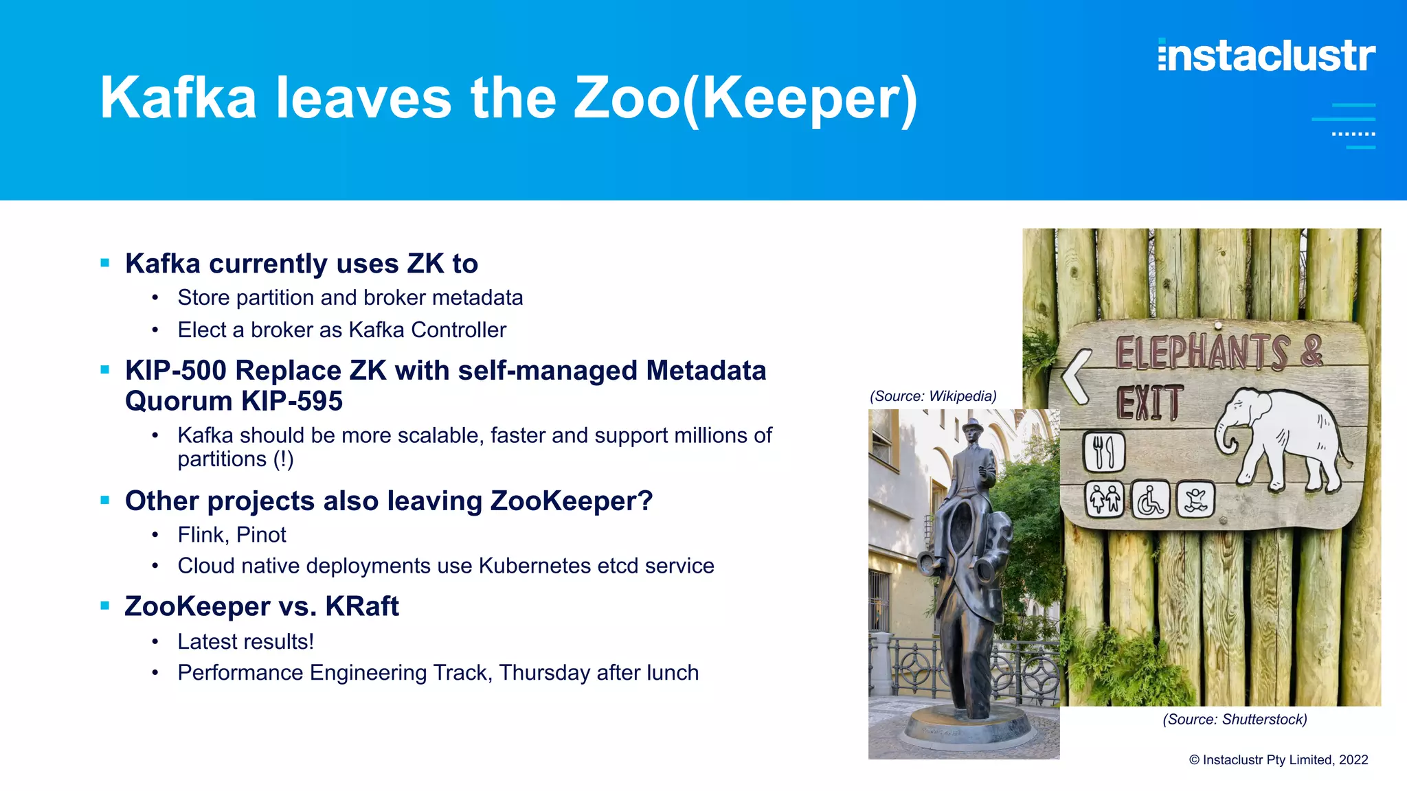 Kafka leaves the Zoo(Keeper)
§ Kafka currently uses ZK to
• Store partition and broker metadata
• Elect a broker as Kafka Controller
§ KIP-500 Replace ZK with self-managed Metadata
Quorum KIP-595
• Kafka should be more scalable, faster and support millions of
partitions (!)
§ Other projects also leaving ZooKeeper?
• Flink, Pinot
• Cloud native deployments use Kubernetes etcd service
§ ZooKeeper vs. KRaft
• Latest results!
• Performance Engineering Track, Thursday after lunch
© Instaclustr Pty Limited, 2022
(Source: Wikipedia)
(Source: Shutterstock)
 