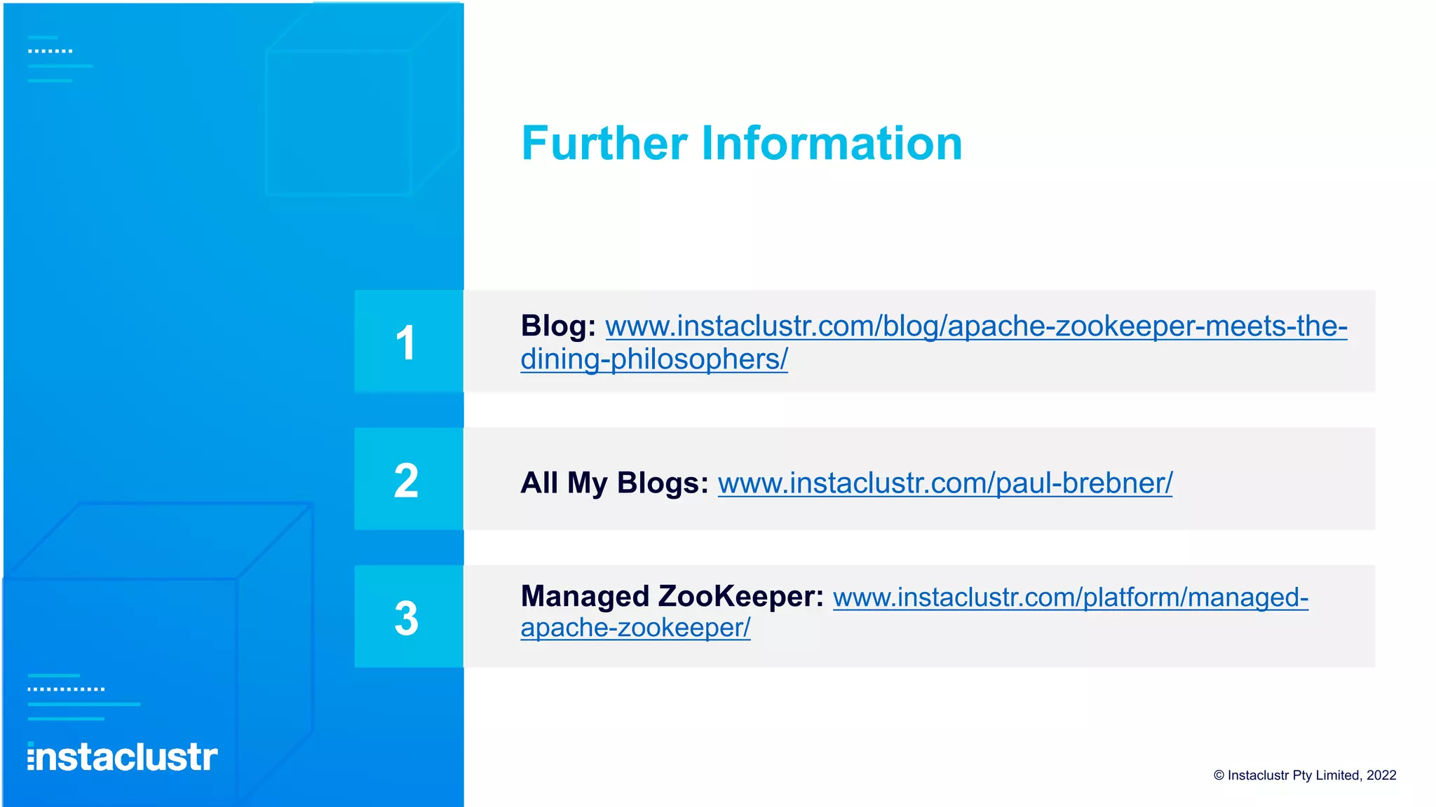 Blog: www.instaclustr.com/blog/apache-zookeeper-meets-the-
dining-philosophers/
Further Information
1
All My Blogs: www.instaclustr.com/paul-brebner/
2
Managed ZooKeeper: www.instaclustr.com/platform/managed-
apache-zookeeper/
3
© Instaclustr Pty Limited, 2022
 