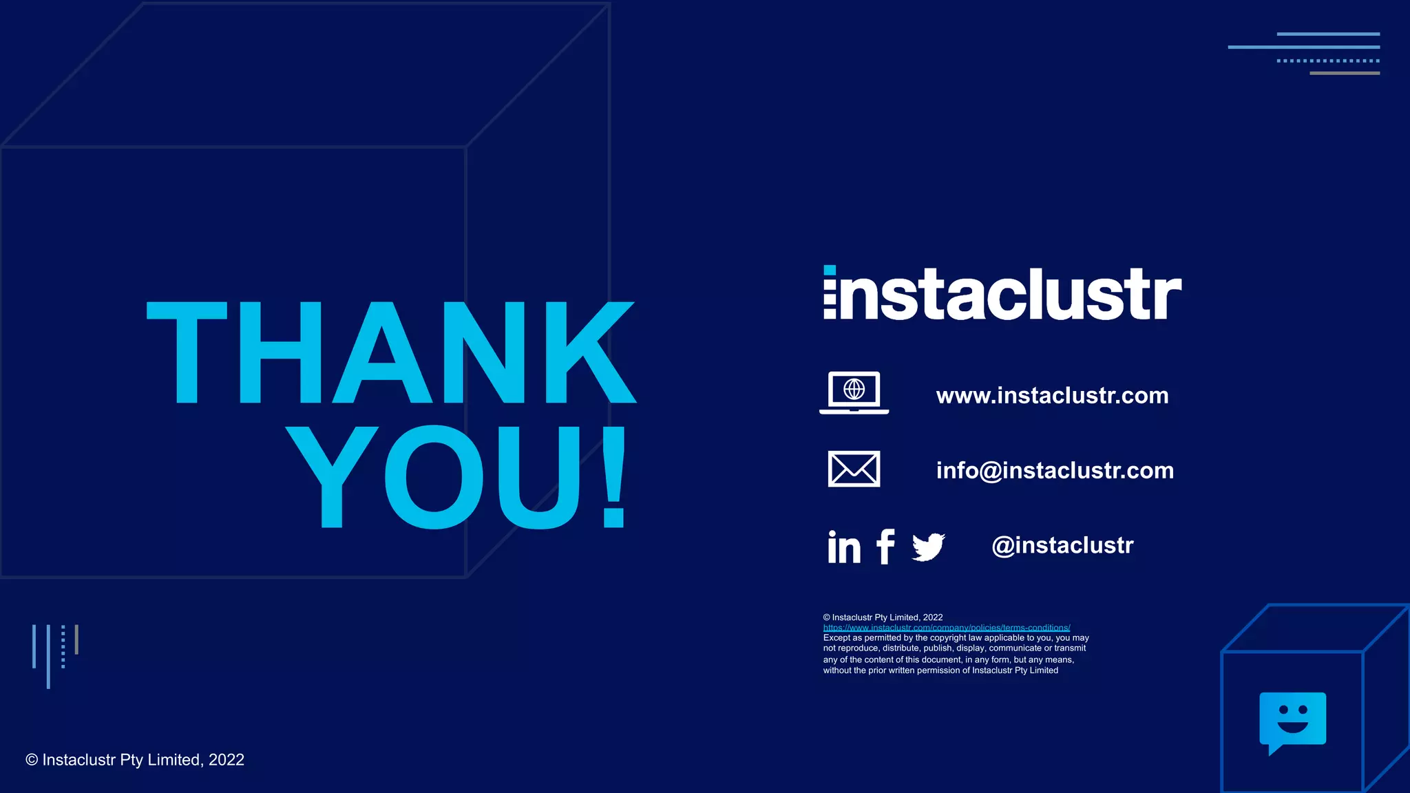 www.instaclustr.com
info@instaclustr.com
@instaclustr
THANK
YOU!
© Instaclustr Pty Limited, 2022
© Instaclustr Pty Limited, 2022
https://www.instaclustr.com/company/policies/terms-conditions/
Except as permitted by the copyright law applicable to you, you may
not reproduce, distribute, publish, display, communicate or transmit
any of the content of this document, in any form, but any means,
without the prior written permission of Instaclustr Pty Limited
 