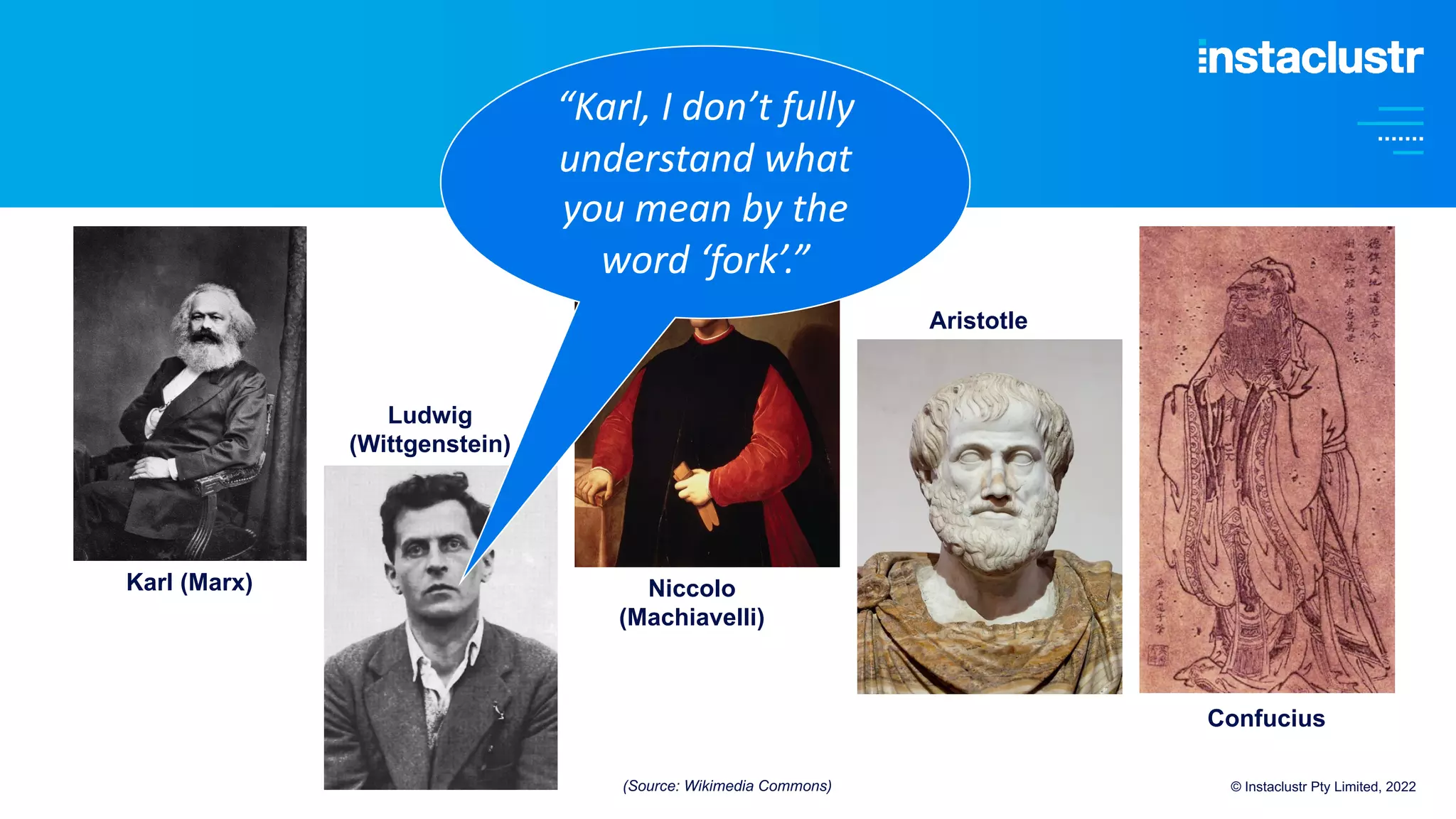 © Instaclustr Pty Limited, 2022
Karl (Marx)
Ludwig
(Wittgenstein)
Niccolo
(Machiavelli)
Aristotle
Confucius
“Karl, I don’t fully
understand what
you mean by the
word ‘fork’.”
(Source: Wikimedia Commons)
 