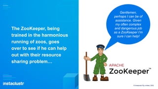 The ZooKeeper, being
trained in the harmonious
running of zoos, goes
over to see if he can help
out with their resource
sharing problem…
© Instaclustr Pty Limited, 2022
Gentlemen,
perhaps I can be of
assistance. Given
my often complex
and dangerous job
as a ZooKeeper I’m
sure I can help!
 