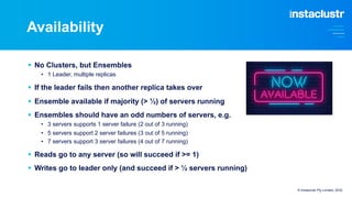 Availability
© Instaclustr Pty Limited, 2022
§ No Clusters, but Ensembles
• 1 Leader, multiple replicas
§ If the leader fails then another replica takes over
§ Ensemble available if majority (> ½) of servers running
§ Ensembles should have an odd numbers of servers, e.g.
• 3 servers supports 1 server failure (2 out of 3 running)
• 5 servers support 2 server failures (3 out of 5 running)
• 7 servers support 3 server failures (4 out of 7 running)
§ Reads go to any server (so will succeed if >= 1)
§ Writes go to leader only (and succeed if > ½ servers running)
 