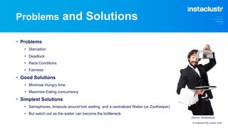 Problems and Solutions
§ Problems
• Starvation
• Deadlock
• Race Conditions
• Fairness
§ Good Solutions
• Minimize Hungry time
• Maximize Eating concurrency
§ Simplest Solutions
• Semaphores, timeouts around fork waiting, and a centralized Waiter (or ZooKeeper)
• But watch out as the waiter can become the bottleneck
© Instaclustr Pty Limited, 2022
(Source: Shutterstock)
 