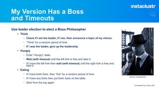 My Version Has a Boss
and Timeouts
Use leader election to elect a Boss Philosopher
• Think
§ Check if I am the leader, if I am, then announce a topic of my choice.
§ “Think” for a random period of time.
§ If I was the leader, give up the leadership.
• Hungry
§ Enter “Hungry” state.
§ Wait (with timeout) until the left fork is free and take it.
§ If I have the left fork then wait (with timeout) until the right fork is free and
take it.
• Eating
§ If I have both forks, then “Eat” for a random period of time.
§ If I have any forks then put them back on the table.
§ Start from the top again.
© Instaclustr Pty Limited, 2022
(Source: Shutterstock)
 
