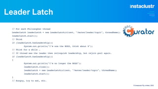 Leader Latch
// For each Philosopher thread
LeaderLatch leaderLatch = new LeaderLatch(client, "/mutex/leader/topic", threadName);
leaderLatch.start();
// Think
if (leaderLatch.hasLeadership())
System.out.println("I’m now the BOSS, think about X");
// Think for a while …
// If thread was the leader then relinquish leadership, but rejoin pool again.
if (leaderLatch.hasLeadership())
{
System.out.println("I’m no longer the BOSS");
leaderLatch.close();
leaderLatch = new LeaderLatch(client, "/mutex/leader/topic", threadName);
leaderLatch.start();
}
// Hungry, try to eat, etc.
© Instaclustr Pty Limited, 2022
 