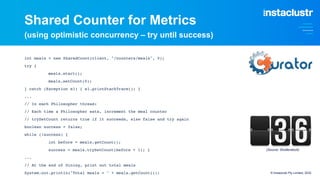 Shared Counter for Metrics
(using optimistic concurrency – try until success)
int meals = new SharedCount(client, "/counters/meals", 0);
try {
meals.start();
meals.setCount(0);
} catch (Exception e1) { e1.printStackTrace(); }
...
// In each Philosopher thread:
// Each time a Philosopher eats, increment the meal counter
// trySetCount returns true if it succeeds, else false and try again
boolean success = false;
while (!success) {
int before = meals.getCount();
success = meals.trySetCount(before + 1); }
...
// At the end of Dining, print out total meals
System.out.println("Total meals = " + meals.getCount()); © Instaclustr Pty Limited, 2022
(Source: Shutterstock)
 