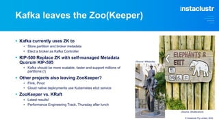 Kafka leaves the Zoo(Keeper)
§ Kafka currently uses ZK to
• Store partition and broker metadata
• Elect a broker as Kafka Controller
§ KIP-500 Replace ZK with self-managed Metadata
Quorum KIP-595
• Kafka should be more scalable, faster and support millions of
partitions (!)
§ Other projects also leaving ZooKeeper?
• Flink, Pinot
• Cloud native deployments use Kubernetes etcd service
§ ZooKeeper vs. KRaft
• Latest results!
• Performance Engineering Track, Thursday after lunch
© Instaclustr Pty Limited, 2022
(Source: Wikipedia)
(Source: Shutterstock)
 