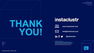 www.instaclustr.com
info@instaclustr.com
@instaclustr
THANK
YOU!
© Instaclustr Pty Limited, 2022
© Instaclustr Pty Limited, 2022
https://www.instaclustr.com/company/policies/terms-conditions/
Except as permitted by the copyright law applicable to you, you may
not reproduce, distribute, publish, display, communicate or transmit
any of the content of this document, in any form, but any means,
without the prior written permission of Instaclustr Pty Limited
 