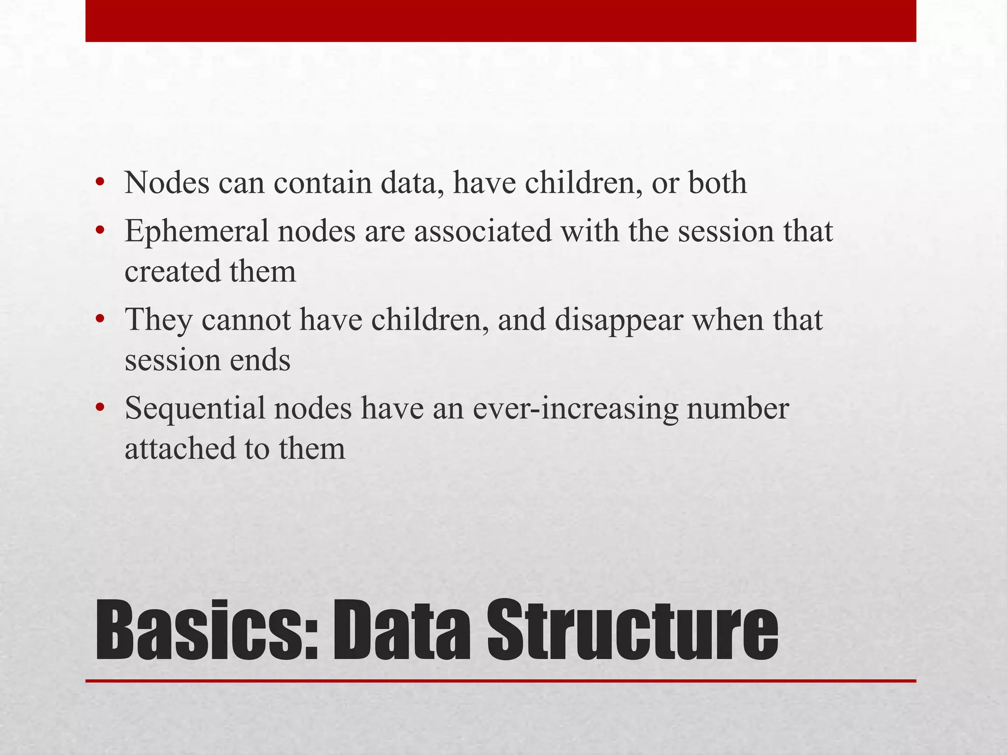• Nodes can contain data, have children, or both
• Ephemeral nodes are associated with the session that
created them
• They cannot have children, and disappear when that
session ends
• Sequential nodes have an ever-increasing number
attached to them

Basics: Data Structure

 