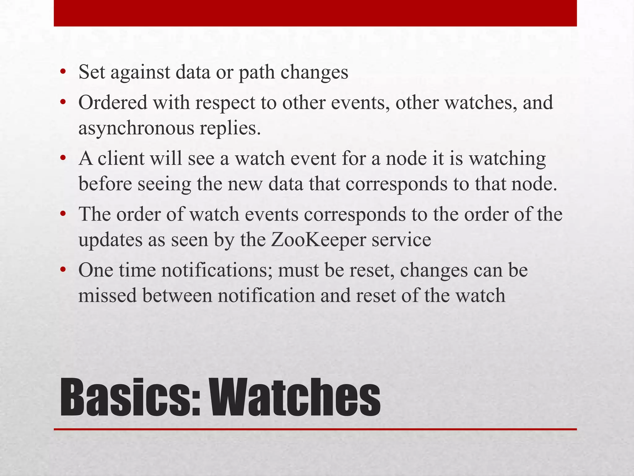 • Set against data or path changes
• Ordered with respect to other events, other watches, and
asynchronous replies.
• A client will see a watch event for a node it is watching
before seeing the new data that corresponds to that node.
• The order of watch events corresponds to the order of the
updates as seen by the ZooKeeper service
• One time notifications; must be reset, changes can be
missed between notification and reset of the watch

Basics: Watches

 