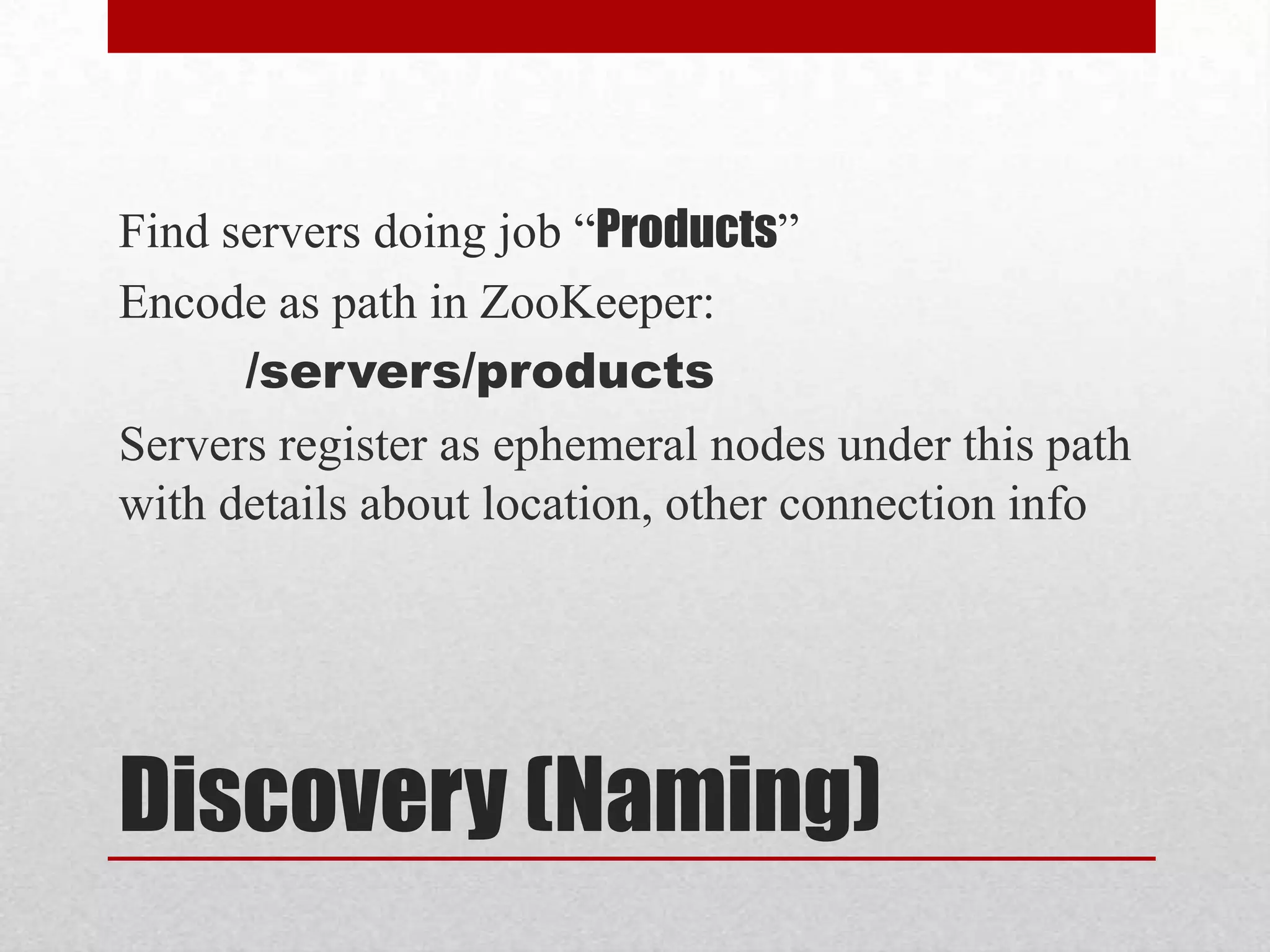 Find servers doing job “Products”
Encode as path in ZooKeeper:
/servers/products
Servers register as ephemeral nodes under this path
with details about location, other connection info

Discovery (Naming)

 