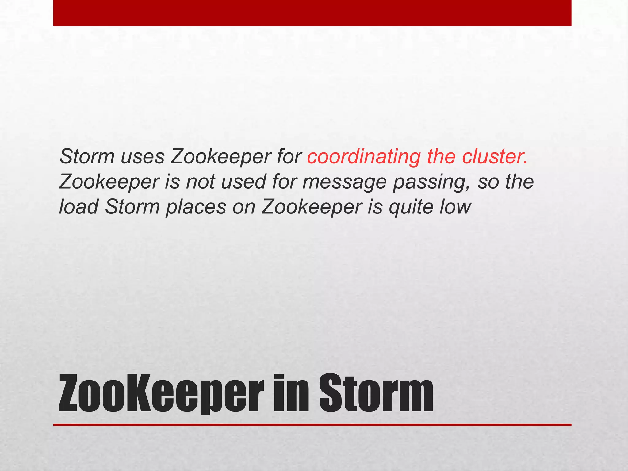 Storm uses Zookeeper for coordinating the cluster.
Zookeeper is not used for message passing, so the
load Storm places on Zookeeper is quite low

ZooKeeper in Storm

 