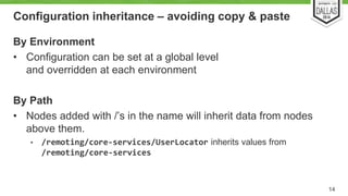 Configuration inheritance – avoiding copy & paste 
By Environment 
• Configuration can be set at a global level 
and overridden at each environment 
By Path 
• Nodes added with /’s in the name will inherit data from nodes 
above them. 
• /remoting/core-services/UserLocator inherits values from 
/remoting/core-services 
14 
 