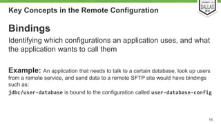 Key Concepts in the Remote Configuration 
Bindings 
Identifying which configurations an application uses, and what 
the application wants to call them 
Example: An application that needs to talk to a certain database, look up users 
from a remote service, and send data to a remote SFTP site would have bindings 
such as: 
jdbc/user-database is bound to the configuration called user-database-config 
15 
 