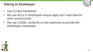 Talking to ZooKeeper 
• Use Curator framework 
• We use ACLs in ZooKeeper ensure apps can’t read data for 
other environments 
• We use a SASL config file on the machines to provide the 
ZooKeeper credentials 
21 
 