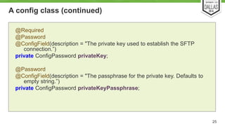 A config class (continued) 
25 
@Required 
@Password 
@ConfigField(description = "The private key used to establish the SFTP 
connection.”) 
private ConfigPassword privateKey; 
@Password 
@ConfigField(description = "The passphrase for the private key. Defaults to 
empty string.”) 
private ConfigPassword privateKeyPassphrase; 
 