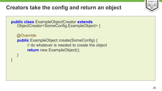 Creators take the config and return an object 
26 
public class ExampleObjectCreator extends 
ObjectCreator<SomeConfig,ExampleObject> { 
@Override 
public ExampleObject create(SomeConfig) { 
// do whatever is needed to create the object 
return new ExampleObject(); 
} 
} 
 