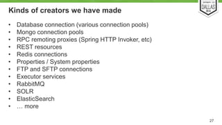 Kinds of creators we have made 
• Database connection (various connection pools) 
• Mongo connection pools 
• RPC remoting proxies (Spring HTTP Invoker, etc) 
• REST resources 
• Redis connections 
• Properties / System properties 
• FTP and SFTP connections 
• Executor services 
• RabbitMQ 
• SOLR 
• ElasticSearch 
• … more 
27 
 