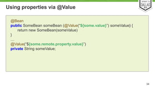 Using properties via @Value 
34 
@Bean 
public SomeBean someBean (@Value(“${some.value}”) someValue) { 
return new SomeBean(someValue) 
} 
… 
@Value(“${some.remote.property.value}”) 
private String someValue; 
 